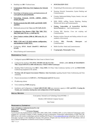 • Handling over 100 + Technical team.
• Communicate With Cisco TAC Engineers for Network
Problem.
• Knowledge in Designing Layout, and Implementation of
LAN and WAN and SAP-BASIS.
• Networking Protocols TCP/IP, UDP/IP, SMTP,
SNMP, IPX/SPX.
• Routing protocols like RIP, IGRP, and EIGRP. OSPF
and BGP.
• Multimedia protocols like Voice over IP (VoIP), H.323.
• Configuring Cisco Routers (7900, 7206, 7609, 7513,
3662, 2610, and 1751 etc…), AirPCap NX,
• Cisco Catalyst switches (2900 & 3500 series XL, L3
etc…)
• HDSL G703 and V.35 RAD modems configuration,
and installation of SKIP MUX.
• Configuring EPAX Alcatel OmniPCX 4400,Nortel
EPABX
• Ethical Hacking and Countermeasures
• PENETRATION TEST
• Footprinting & Reconnaissance, and Countermeasures
• Scanning Network, Enumeration, System Hacking and
Countermeasures
• Creating /deployment/finding Trojans, botnets, virus and
Countermeasures
• DOD, DDOS, sniffing, Session Hijacking, Hacking
Website/web Server and Countermeasures
• Finding Vulnerability of System/Web Site/Web
Server/Network etc… and Countermeasures
• Creating SQL Injection, Cross site scripting and
Countermeasures
• Hacking wireless Network and finding solution for each
weakness of the network
• Evading IDS, Firewalls, Honeypots and
Countermeasures
• Buffer Overflow Attack and Countermeasures
• Cryptography, Polymorphic Virus,
PROFESSIONAL VALUE
• Configured separate HOT-Lines from State Center to District Center.
• Configured the interfaces VIC-2FXS, NM-HDV-2E1-60, PA-VXC- 2T1E1+, ATA 188/186, IP TELEPHONY
7940, Alcatel OMNI PCX 4400 with Directory VOICE/VIDEO Gatekeeper
• Handling Multi Conferencing Unit MCU - Cisco 3540 of 42 Party Video Conference facilities at SC and POLYCOM
Conferencing Equipment at SC and DC.
• Working with all Gujarat Government Ministers, State Secretaries regarding Smooth Video Conferencing and Time
scheduling
• Projects documentation for GSWAN i.e. PAT Document and FAT Document.
• IP addressing scheme.
• Voice numbering (VOIP) designing.
• Installation and Configuration of Alcatel 4400 EPABX 1000 user extensions capacity at SNC and DNC, Creating the
Trunks, user extensions, hunting lines and configuration of E&M signaling.
SPECIAL MENTION
Event partner, National Level Technology Fiesta INVOKE - 3
Member of BCS (British Computer Society)
Best Trainer
PROFESSIONAL EXPERIENCE
Name of Employer: Industrial Jewels Pvt. Ltd
(March 2014 – Till Date)
Designation : IT/System Manager
I am involved in the Implementations of ISO 9001,14001,18001,27001, SA8000 in IJPL as well as Industrial Technologies and I-
techplast Pvt. Ltd (Sister Company of IJPL), handling all kind of Information Technologies implementation of ERP, Dell, HP,
IBM Servers with windows technologies and also handling SEO Project of www.industrialjewels.net and getting 14 key words in
front page in google as well, Handling IT Security with cyberom, fortigate and cisco firewall and CCTV Surveillance with all
kind of general management in Industrial Jewels Group of Companies.
3 | P a g e
 
