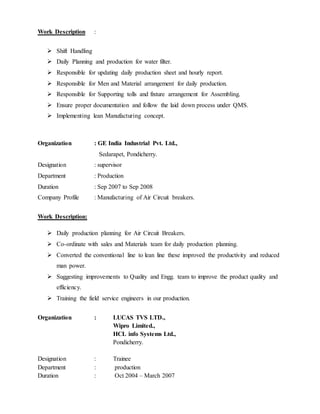 Work Description :
 Shift Handling
 Daily Planning and production for water filter.
 Responsible for updating daily production sheet and hourly report.
 Responsible for Men and Material arrangement for daily production.
 Responsible for Supporting tolls and fixture arrangement for Assembling.
 Ensure proper documentation and follow the laid down process under QMS.
 Implementing lean Manufacturing concept.
Organization : GE India Industrial Pvt. Ltd.,
Sedarapet, Pondicherry.
Designation : supervisor
Department : Production
Duration : Sep 2007 to Sep 2008
Company Profile : Manufacturing of Air Circuit breakers.
Work Description:
 Daily production planning for Air Circuit Breakers.
 Co-ordinate with sales and Materials team for daily production planning.
 Converted the conventional line to lean line these improved the productivity and reduced
man power.
 Suggesting improvements to Quality and Engg. team to improve the product quality and
efficiency.
 Training the field service engineers in our production.
Organization : LUCAS TVS LTD.,
Wipro Limited.,
HCL info Systems Ltd.,
Pondicherry.
Designation : Trainee
Department : production
Duration : Oct 2004 – March 2007
 