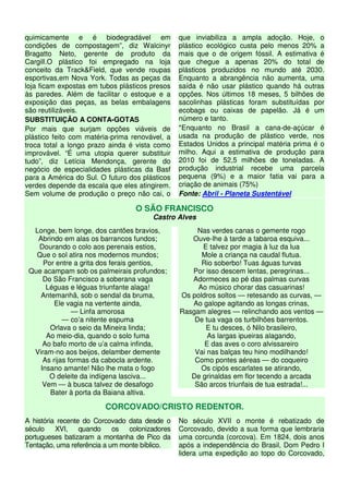 quimicamente e é biodegradável em               que inviabiliza a ampla adoção. Hoje, o
condições de compostagem”, diz Walcinyr         plástico ecológico custa pelo menos 20% a
Bragatto Neto, gerente de produto da            mais que o de origem fóssil. A estimativa é
Cargill.O plástico foi empregado na loja        que chegue a apenas 20% do total de
conceito da Track&Field, que vende roupas       plásticos produzidos no mundo até 2030.
esportivas,em Nova York. Todas as peças da      Enquanto a abrangência não aumenta, uma
loja ficam expostas em tubos plásticos presos   saída é não usar plástico quando há outras
às paredes. Além de facilitar o estoque e a     opções. Nos últimos 18 meses, 5 bilhões de
exposição das peças, as belas embalagens        sacolinhas plásticas foram substituídas por
são reutilizáveis.                              ecobags ou caixas de papelão. Já é um
SUBSTITUIÇÃO A CONTA-GOTAS                      número e tanto.
Por mais que surjam opções viáveis de           *Enquanto no Brasil a cana-de-açúcar é
plástico feito com matéria-prima renovável, a   usada na produção de plástico verde, nos
troca total a longo prazo ainda é vista como    Estados Unidos a principal matéria prima é o
improvável. “É uma utopia querer substituir     milho. Aqui a estimativa de produção para
tudo”, diz Letícia Mendonça, gerente do         2010 foi de 52,5 milhões de toneladas. A
negócio de especialidades plásticas da Basf     produção industrial recebe uma parcela
para a América do Sul. O futuro dos plásticos   pequena (9%) e a maior fatia vai para a
verdes depende da escala que eles atingirem.    criação de animais (75%)
Sem volume de produção o preço não cai, o       Fonte: Abril - Planeta Sustentável

                                  O SÃO FRANCISCO
                                       Castro Alves
  Longe, bem longe, dos cantões bravios,             Nas verdes canas o gemente rogo
   Abrindo em alas os barrancos fundos;            Ouve-lhe à tarde a tabaroa esquiva...
   Dourando o colo aos perenais estios,               E talvez por magia à luz da lua
   Que o sol atira nos modernos mundos;               Mole a criança na caudal flutua.
     Por entre a grita dos ferais gentios,            Rio soberbo! Tuas águas turvas
 Que acampam sob os palmeirais profundos;          Por isso descem lentas, peregrinas...
     Do São Francisco a soberana vaga              Adormeces ao pé das palmas curvas
      Léguas e léguas triunfante alaga!              Ao músico chorar das casuarinas!
    Antemanhã, sob o sendal da bruma,           Os poldros soltos — retesando as curvas, —
         Ele vagia na vertente ainda,              Ao galope agitando as longas crinas,
               — Linfa amorosa                  Rasgam alegres — relinchando aos ventos —
            — co’a nitente espuma                   De tua vaga os turbilhões barrentos.
       Orlava o seio da Mineira linda;                 E tu desces, ó Nilo brasileiro,
      Ao meio-dia, quando o solo fuma                   As largas ipueiras alagando,
     Ao bafo morto de u’a calma infinda,               E das aves o coro alvissareiro
  Viram-no aos beijos, delamber demente             Vai nas balças teu hino modilhando!
     As rijas formas da cabocla ardente.            Como pontes aéreas — do coqueiro
    Insano amante! Não lhe mata o fogo                Os cipós escarlates se atirando,
       O deleite da indígena lasciva...            De grinaldas em flor tecendo a arcada
     Vem — à busca talvez de desafogo               São arcos triunfais de tua estrada!...
       Bater à porta da Baiana altiva.

                        CORCOVADO/CRISTO REDENTOR.
A história recente do Corcovado data desde o    No século XVII o monte é rebatizado de
século    XVI,    quando    os  colonizadores   Corcovado, devido a sua forma que lembraria
portugueses batizaram a montanha de Pico da     uma corcunda (corcova). Em 1824, dois anos
Tentação, uma referência a um monte bíblico.    após a independência do Brasil, Dom Pedro I
                                                lidera uma expedição ao topo do Corcovado,
 