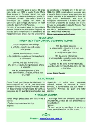 abrindo um caminho para o cume. 35 anos           da construção é lançada em 4 de abril de
mais tarde, em 1859 o padre Pedro Maria           1922. Em 1923 é realizado um concurso para
Boss sugere à Princesa Isabel que seja            a escolha do monumento a ser construído e o
construído um monumento religioso no alto do      projeto vencedor é do engenheiro Heitor da
Corcovado. Em 1882 Dom Pedro II autoriza a        Silva Costa. Finalmente, em 1931 é
construção da Estrada de Ferro do                 inaugurada oficialmente a Estátua do Cristo
Corcovado, que começa a funcionar em 1884         Redentor. O desenho da estátua é de Carlos
no trecho Cosme Velho Paineiras.                  Oswald e a execução do escultor francês Paul
Em 1921 é retomada a idéia do Padre Maria         Maximilian Landowski.
Boss de construir um monumento religioso, na      Em 2007 o Cristo Redentor foi declarado uma
ocasião para comemorar-se o centenário da         das 7 Maravilhas do Mundo.
independência do Brasil. A pedra fundamental      Fonte: www.corcovado-rio.com

                              PENSE NISSO
                NOSSA VIDA MUDA QUANDO DECIDIMOS MUDAR!
       Um dia, eu perdoei meu inimigo
                                                             Um dia, recebi aplausos
     e fui forte…no outro eu pedi perdão
                                                     e fui admirado…no outro, fiz o bem em
                 e fui grande.                                       silêncio
                                                            e os anjos me aplaudiram.
         Um dia, mostrei minhas razões
 e fui eloqüente…no outro, ouvi meu próximo                  Um dia, usei a inteligência
                 e fui humano.                      e fui respeitado…no outro, usei o coração
                                                                   e fui amado!
        Um dia, lutei pela minha causa
                                                    Quando me dei conta minha vida mudou
 e fui bravo..no outro, lutei pela causa alheia
                                                  quando mudei minhas atitudes diante da vida
                  e fui gente.
                                                                e dos fatos.
       Um dia, batalhei pelo que queria
  e fui perseverante…no outro, dividi o pão       Autor desconhecido
                  e fui rico!

                                       SILVIO MIDLEJ
Edmar Sodré nos informa do falecimento do         disposição por muitos anos, exercendo
nosso colega SÍLVIO MIDLEJ, que serviu com        diversas funções de destaque Á família
profissionalismo ao do Banco do Brasil, sendo     enlutada, a solidariedade dos que fazem o
um dos pioneiros da implantação da CEPLAC         Agrissênior Notícias, de quem era leitor
na década de 60, quando fora colocado à sua       assíduo.

                                   A PIADA DA SEMANA
Marido chega preocupado em casa e diz à           - Não diga tenho um problema, diga temos
esposa:                                           um problema, porque os teus problemas são
 - Tenho um problema no serviço.                  meus também.
 Esposa:                                          Marido:
                                                  Tá bem, temos um problema no serviço, a
                                                  nossa secretária vai ter um filho nosso.


                                             oOo
                             Acessar: www.r2cpress.com.br
 