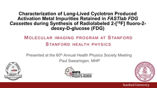 Characterization of Long-Lived Cyclotron Produced
Activation Metal Impurities Retained in FASTlab FDG
Cassettes during Synthesis of Radiolabeled 2-[18F] fluoro-2-
deoxy-D-glucose (FDG)
Presented at the 60th Annual Health Physics Society Meeting
Paul Swearingen, MHP
MOLECULAR IMAGING PROGRAM AT STANFORD
STANFORD HEALTH PHYSICS
 
