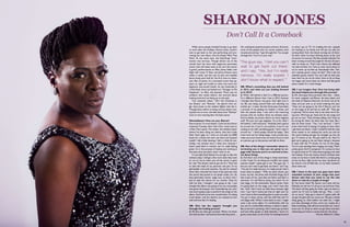 While some people dreaded having to go back
to work after the holidays, Sharon Jones couldn’t
wait to get back to her job performing and pro-
moting her new album, Give the People What They
Want. At the same time, the Dap-Kings’ front-
woman was nervous. Though almost out of the
woods from her bout with stage-two pancreatic
cancer (she still takes tests to be sure the cancer
is gone), performances on Ellen, Jimmy Fallon, Late
Night with Conan O’ Brien and Jimmy Kimmel were
within a week, and she was on pins and needles
about being seen bald for the first time on televi-
sion. But on Jones, it’s a bronzed crown that ap-
pears as regal and soulful as when she wore her
signature two-strand braids. As she shimmied in
a little black dress and belted out “Stranger to My
Happiness” on Ellen, she beamed. There was no
evidence that weeks before, she worried about
looking tired and not being up to the task.
	 Two animated videos, “Ain’t No Chimneys in
the Ghetto” and “Retreat,” the album’s first sin-
gle, show Jones as the resilient fighter that she is.
Though Jones admits to being nervous about com-
ing back out on tour, she talks about how “Retreat”
took on new meaning after she beat cancer.
Ghettoblaster: How are you, Sharon?
Sharon Jones: I’m much better. I took my last chemo
treatment Tuesday, New Year’s Eve. I even went to
a New Year’s party. The center, the medical center
where I’ve been doing my chemo, they had a little
New Year’s gala, so I went on and paid my $200
bucks for a ticket and went out there and enjoyed
myself. I did a little dancing; I felt it a little bit yes-
terday—my muscles were a little sore, because I
hadn’t used them in months, but I’m really feeling
great. I’m in the process of healing and working at
the same time, but that’s what I want to do.
	 I’m just glad God blessed me enough to take the
sickness away. I still got a few more tests they want
to run on me to make sure all the cancer is gone
for real. The doctor said he got all of it. They had
to take the head of my pancreas and part of my
gall bladder and small intestine. He said he noticed
when they removed the head of the pancreas that
the cancer had spread to my lymph nodes. So I do
have pancreatic cancer, stage two, so that’s why I
had to take the chemo for six months. Once he
told me that, I thought I was going to die. I just
thought this album was going to be out, and people
was gonna be buying it and remembering me, and I
was never going to get to perform the songs on the
album. And look at me now, months later; I’m doing
much better, and the doctors are amazed at how
well and how fast I’m healing.
GB: How has fan support brought you
through the healing process?
SJ: My fans are what got me back. When I sit down
and read my fans’ mail and the love that they send…
Oh, nothing but positive prayers and love. And even
some of the people who are cancer patients send
me pictures and say, “I got through this. You can get
through this. You’re on your way.”
GB: What’s something that you left behind
in 2013, and what are you looking forward
to in 2014?
SJ: What I left behind is that I’m a different person.
I’m a different Sharon than I was in 2013, because
I thought that Sharon was gone. And right now in
my life, just being around folks and watching my
mother go—I mean, the last three years have been
a process of me getting my mother a home, and
then she passed away. I was still in the mourning
process with my mother when my sickness came.
And my family, you know, there’s so much negative
stuff. We just can’t get together. So as for what I
left behind, I told everyone, “Anybody that’s gonna
be around me, if you’re not positive, if you’re not
coming at me with something good, I don’t want it
around me.” I think people should be happy. Take
more time out for being happy. Look around you;
make sure your loved ones are loved. If you’re mad
at a person, go to that person and talk to them.
GB: One of the things I remember about in-
terviewing you is that you are great to en-
gage with, because you’re so real and so hon-
est about things.
SJ: And that’s one of the things in these interviews,
is that I hope I’m not being too truthful, but I gotta
express myself. I gotta get it out. The guys say, “I
bet you can’t wait to get back out there,” and I say,
“Yes, but I’m really nervous. I’m really scared. I don’t
know what to expect.” With my other shows, you
know, my hair, the dress with the little fringe; all of
that is part of me. I put that out there, and that’s a
character. I’m still Sharon Jones, but when I’m on
that stage, I’m the entertainer Sharon Jones. Now
I’m going back on the stage, and I don’t have that
hair. And I don’t have my little fancy dresses right
now. I say I don’t wanna put that on right now. So
now I have to find something else to come out with.
You go in these stores, and the stuff they sell I’m
not happy with. When I come back on tour, I might
wear a hat some nights. I’m comfortable with my
hat, and I’m comfortable without; it doesn’t matter.
But as the hair is growing, I don’t wanna go up there
and have little specks or little blotches. I know it’s
gonna come back. So all of this I’m looking forward
to when I go on TV. I’m holding the mic—people
are looking at my hands and will see my nails are
turning black from the blood coming out of them.
So that’s what I’ve been thinking about so far, and
of course I’m nervous. My feet actually look like I’ve
been running around the jungle for the last 25 years
with no shoes on. That’s how chemo has affected
my nails and feet. So I have to wear some shoes to
try to cover up my feet up. Everybody’s like, “Aw,
ain’t nobody gonna notice all that!” Don’t tell me
nobody’s gonna notice! You can’t tell me that. Just
bear with me, let me do what I have to do to keep
me happy and come back out there and feel good
about myself. It’s a total change.
GB: I can imagine that. How has being with
the band helped you through this process?
SJ: Oh, them guys have just been, like I said… Gabe,
he never stopped, and Bosco, the bass player and
the head of Daptone Records, he threw out all his
ideas and just sent us an email ordering the sets:
“How are we going to do this if Sharon can’t be
on the stage at all and has to walk off.” They got
it planned. We’ve never had to do what we’re do-
ing now. We’d just go ‘head and do the songs and
go out on tour. They all keep calling, and I have to
be strong for them, let them hear my voice. But I
also let them know, “Yes, I am nervous.” I don’t
know what kind of energy I’m going to have when
I get back out there. I wish I would’ve had the next
three weeks to do nothing but work out and do
the vocal training and get my strength up, but we
got TV shows to do. We got stuff to do. And I’m
glad we’re going to be out there doing it, because
at least with the TV shows I’m not on the stage.
You’re only standing there singing one song. That’s
pretty good. And I’m prepared. I’m curious to how
I’m gonna look on TV, what they’re going to do with
the makeup. From the chemo, there’s all these dark
areas on my face; it looks like there’s a stripe going
across my face, right across my nose. Up above my
lip, there’s a lot of little hair, so my little mustache
done came out.
GB: I know in the past you guys have done
extended versions of your songs—has your
doctor said that you need to cut the sets
down or only do a couple of songs?
SJ: You know what? My doctor can’t even tell me.
Nobody can tell me. It’s all up to me and how I feel.
The band, all they gotta do when I get out there is
watch me. If I turn to Gabe and say, “Psst…I can’t
do no more,” they got it where if I gotta walk off,
we got the girls that can come out. We got a whole
thing going on. Even before we walk out, I might
just take advantage of that, come out, maybe do a
little something, walk off and come back out. I don’t
know yet. It’s all up to when we get there and start
rehearsing and when it comes time for the show.
Words: Mildred C. Fallen
Don’t Call It a Comeback
SHARON JONES
“The guys say, ‘I bet you can’t
wait to get back out there,’
and I say, ‘Yes, but I’m really
nervous. I’m really scared. I
don’t know what to expect.’”
43
 