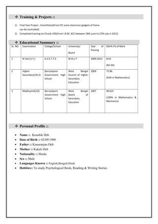  Training & Projects ::
1) Final Year Project : SmartHome(From PC some electronic gadgets of home
can be controlled)
2) Completed training on-Oracle 10G(From I.B.M. ACE between 18th june to 27th july in 2012)
 Educational Summary ::
SL. NO. Examination College/School University/
Board
Year of
Passing
DGPA /% of Mark
1 B.Tech.(I.T.) G.C.E.T.T.S W.B.U.T 2009-2013 8.43
(84.3%)
2 Higher
Secondary(10+2)
Barrackpore
Government High
School
West Bengal
Council of Higher
Secondary
Education
2009 75.86
(93% in Mathematics)
3 Madhyamik(10) Barrackpore
Government High
School
West Bengal
Board of
Secondary
Education
2007 90.625
(100% in Mathematics &
Mechanics)
 Personal Profile ::
• Name :: Koushik Deb
• Date of Birth :: 02/09/1990
• Father :: Kanuranjan Deb
• Mother :: Kakali Deb
• Nationality :: Hindu
• Sex :: Male
• Languages Known :: English,Bengali,Hindi
• Hobbies:: To study Psychological Book, Reading & Writing Stories
 