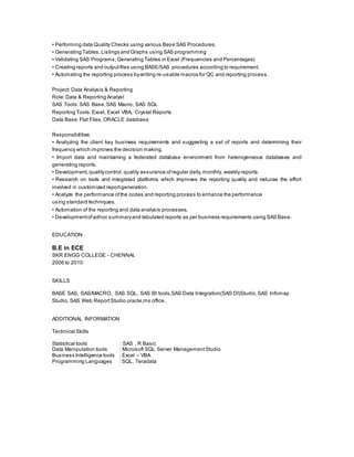 • Performing data Quality Checks using various Base SAS Procedures.
• Generating Tables,Listings and Graphs using SAS programming
• Validating SAS Programs,Generating Tables in Excel (Frequencies and Percentages)
• Creating reports and outputfiles using BASE/SAS procedures according to requirement.
• Automating the reporting process bywriting re-usable macros for QC and reporting process.
Project: Data Analysis & Reporting
Role:Data & Reporting Analyst
SAS Tools:SAS Base,SAS Macro, SAS SQL
Reporting Tools:Excel, Excel VBA, Crystal Reports
Data Base:Flat Files,ORACLE database
Responsibilities:
• Analyzing the client key business requirements and suggesting a set of reports and determining their
frequency which improves the decision making.
• Import data and maintaining a federated database environment from heterogeneous databases and
generating reports.
• Development,qualitycontrol, quality assurance ofregular daily,monthly, weekly reports.
• Research on tools and integrated platforms which improves the reporting quality and reduces the effort
involved in customized reportgeneration.
• Analyze the performance ofthe codes and reporting process to enhance the performance
using standard techniques.
• Automation of the reporting and data analysis processes.
• Developmentofadhoc summaryand tabulated reports as per business requirements using SAS Base.
EDUCATION
B.E in ECE
SKR ENGG COLLEGE - CHENNAI,
2006 to 2010
SKILLS
BASE SAS, SAS/MACRO, SAS SQL, SAS BI tools,SAS Data Integration(SAS DI)Studio,SAS Infomap
Studio, SAS Web ReportStudio,oracle,ms office.
ADDITIONAL INFORMATION
Technical Skills
Statistical tools : SAS , R Basic
Data Manipulation tools : Microsoft SQL Server ManagementStudio
Business Intelligence tools : Excel – VBA
Programming Languages : SQL, Teradata
 