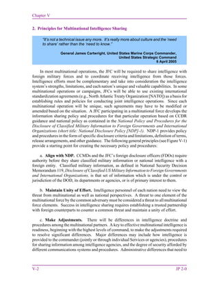 Chapter V
V-2 JP 2-0
2. Principles for Multinational Intelligence Sharing
In most multinational operations, the JFC will be required to share intelligence with
foreign military forces and to coordinate receiving intelligence from those forces.
Intelligence efforts must be complementary and take into consideration the intelligence
system’s strengths, limitations, and each nation’s unique and valuable capabilities. In some
multinational operations or campaigns, JFCs will be able to use existing international
standardization agreements (e.g., North Atlantic Treaty Organization [NATO]) as a basis for
establishing rules and policies for conducting joint intelligence operations. Since each
multinational operation will be unique, such agreements may have to be modified or
amended based on the situation. A JFC participating in a multinational force develops the
information sharing policy and procedures for that particular operation based on CCDR
guidance and national policy as contained in the National Policy and Procedures for the
Disclosure of Classified Military Information to Foreign Governments and International
Organizations (short title: National Disclosure Policy [NDP]-1). NDP-1 provides policy
and procedures in the form of specific disclosure criteria and limitations, definition of terms,
release arrangements, and other guidance. The following general principles (see Figure V-1)
provide a starting point for creating the necessary policy and procedures:
a. Align with NDP. CCMDs and the JFC’s foreign disclosure officers (FDOs) require
authority before they share classified military information or national intelligence with a
foreign entity. Classified military information, as defined in National Security Decision
Memorandum 119, Disclosure of Classified US Military Information to Foreign Governments
and International Organizations, is that set of information which is under the control or
jurisdiction of the DOD, its departments or agencies, or is of primary interest to them.
b. Maintain Unity of Effort. Intelligence personnel of each nation need to view the
threat from multinational as well as national perspectives. A threat to one element of the
multinational force by the common adversary must be considered a threat to all multinational
force elements. Success in intelligence sharing requires establishing a trusted partnership
with foreign counterparts to counter a common threat and maintain a unity of effort.
c. Make Adjustments. There will be differences in intelligence doctrine and
procedures among the multinational partners. A key to effective multinational intelligence is
readiness, beginning with the highest levels of command, to make the adjustments required
to resolve significant differences. Major differences may include how intelligence is
provided to the commander (jointly or through individual Services or agencies), procedures
for sharing information among intelligence agencies, and the degree of security afforded by
different communications systems and procedures. Administrative differences that need to
“It’s not a technical issue any more. It’s really more about culture and the ‘need
to share’ rather than the ‘need to know.”
General James Cartwright, United States Marine Corps Commander,
United States Strategic Command
6 April 2005
 