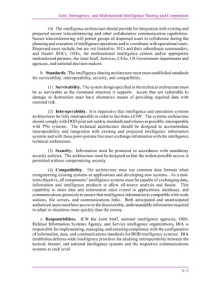 Joint, Interagency, and Multinational Intelligence Sharing and Cooperation
V-7
(6) The intelligence architecture should provide for integration with existing and
projected secure teleconferencing and other collaborative communication capabilities.
Secure teleconferencing will permit groups of dispersed users to collaborate during the
planning and execution of intelligence operations and to coordinate with operational users.
Dispersed users include, but are not limited to, JFCs and their subordinate commanders,
and theater JIOCs, JISEs, the multinational intelligence centers and/or appropriate
multinational partners, the Joint Staff, Services, CSAs, US Government departments and
agencies, and national decision makers.
b. Standards. The intelligence sharing architecture must meet established standards
for survivability, interoperability, security, and compatibility.
(1) Survivability. The system design specified in the technical architecture must
be as survivable as the command structure it supports. Assets that are vulnerable to
damage or destruction must have alternative means of providing required data with
minimal risk.
(2) Interoperability. It is imperative that intelligence and operations systems
architectures be fully interoperable in order to facilitate a COP. The systems architecture
should comply with DOD joint net-centric standards and whenever possible, interoperable
with PNs systems. The technical architecture should be designed to accommodate
interoperability and integration with existing and projected intelligence information
systems and with those joint systems that must exchange information with the intelligence
technical architecture.
(3) Security. Information must be protected in accordance with mandatory
security policies. The architecture must be designed so that the widest possible access is
permitted without compromising security.
(4) Compatibility. The architecture must use common data formats when
reengineering existing systems or applications and developing new systems. As a mid-
term objective, all components’ intelligence systems must be capable of exchanging data,
information and intelligence products to allow all-source analysis and fusion. This
capability to share data and information must extend to applications, databases, and
communications protocols to ensure that intelligence information is compatible with work
stations, file servers, and communications links. Both anticipated and unanticipated
authorized users must have access to the discoverable, understandable information required
to adapt to situations more quickly than the enemy.
c. Responsibilities. ICW the Joint Staff, national intelligence agencies, OSD,
Defense Information Systems Agency, and Service intelligence organizations, DIA is
responsible for implementing, managing, and ensuring compliance with the configuration
of information, data, and communications standards for DOD intelligence systems. DIA
establishes defense-wide intelligence priorities for attaining interoperability between the
tactical, theater, and national intelligence systems and the respective communications
systems at each level.
 