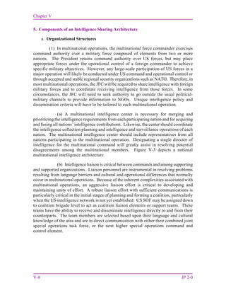Chapter V
V-8 JP 2-0
5. Components of an Intelligence Sharing Architecture
a. Organizational Structures
(1) In multinational operations, the multinational force commander exercises
command authority over a military force composed of elements from two or more
nations. The President retains command authority over US forces, but may place
appropriate forces under the operational control of a foreign commander to achieve
specific military objectives. However, any large-scale participation of US forces in a
major operation will likely be conducted under US command and operational control or
through accepted and stable regional security organizations such as NATO. Therefore, in
most multinational operations, the JFC will be required to share intelligence with foreign
military forces and to coordinate receiving intelligence from those forces. In some
circumstances, the JFC will need to seek authority to go outside the usual political-
military channels to provide information to NGOs. Unique intelligence policy and
dissemination criteria will have to be tailored to each multinational operation.
(a) A multinational intelligence center is necessary for merging and
prioritizing the intelligence requirements from each participating nation and for acquiring
and fusing all nations’ intelligence contributions. Likewise, the center should coordinate
the intelligence collection planning and intelligence and surveillance operations of each
nation. The multinational intelligence center should include representatives from all
nations participating in the multinational operation. Designating a single director of
intelligence for the multinational command will greatly assist in resolving potential
disagreements among the multinational members. Figure V-3 depicts a notional
multinational intelligence architecture.
(b) Intelligence liaison is critical between commands and among supporting
and supported organizations. Liaison personnel are instrumental in resolving problems
resulting from language barriers and cultural and operational differences that normally
occur in multinational operations. Because of the inherent complexities associated with
multinational operations, an aggressive liaison effort is critical to developing and
maintaining unity of effort. A robust liaison effort with sufficient communications is
particularly critical in the initial stages of planning and forming a coalition, particularly
when the US intelligence network is not yet established. US SOF may be assigned down
to coalition brigade level to act as coalition liaison elements or support teams. These
teams have the ability to receive and disseminate intelligence directly to and from their
counterparts. The team members are selected based upon their language and cultural
knowledge of the area and are in direct communication with either their combined joint
special operations task force, or the next higher special operations command and
control element.
 