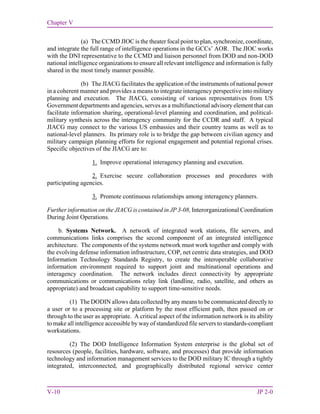 Chapter V
V-10 JP 2-0
(a) The CCMD JIOC is the theater focal point to plan, synchronize, coordinate,
and integrate the full range of intelligence operations in the GCCs’ AOR. The JIOC works
with the DNI representative to the CCMD and liaison personnel from DOD and non-DOD
national intelligence organizations to ensure all relevant intelligence and information is fully
shared in the most timely manner possible.
(b) The JIACG facilitates the application of the instruments of national power
in a coherent manner and provides a means to integrate interagency perspective into military
planning and execution. The JIACG, consisting of various representatives from US
Government departments and agencies, serves as a multifunctional advisory element that can
facilitate information sharing, operational-level planning and coordination, and political-
military synthesis across the interagency community for the CCDR and staff. A typical
JIACG may connect to the various US embassies and their country teams as well as to
national-level planners. Its primary role is to bridge the gap between civilian agency and
military campaign planning efforts for regional engagement and potential regional crises.
Specific objectives of the JIACG are to:
1. Improve operational interagency planning and execution.
2. Exercise secure collaboration processes and procedures with
participating agencies.
3. Promote continuous relationships among interagency planners.
Further information on the JIACG is contained in JP 3-08, Interorganizational Coordination
During Joint Operations.
b. Systems Network. A network of integrated work stations, file servers, and
communications links comprises the second component of an integrated intelligence
architecture. The components of the systems network must work together and comply with
the evolving defense information infrastructure, COP, net centric data strategies, and DOD
Information Technology Standards Registry, to create the interoperable collaborative
information environment required to support joint and multinational operations and
interagency coordination. The network includes direct connectivity by appropriate
communications or communications relay link (landline, radio, satellite, and others as
appropriate) and broadcast capability to support time-sensitive needs.
(1) The DODIN allows data collected by any means to be communicated directly to
a user or to a processing site or platform by the most efficient path, then passed on or
through to the user as appropriate. A critical aspect of the information network is its ability
to make all intelligence accessible by way of standardized file servers to standards-compliant
workstations.
(2) The DOD Intelligence Information System enterprise is the global set of
resources (people, facilities, hardware, software, and processes) that provide information
technology and information management services to the DOD military IC through a tightly
integrated, interconnected, and geographically distributed regional service center
 
