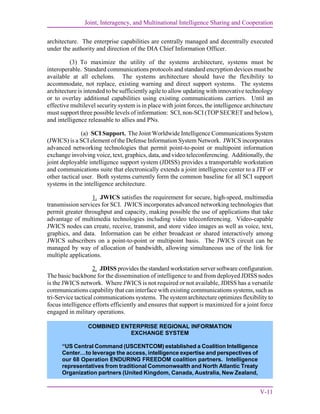 Joint, Interagency, and Multinational Intelligence Sharing and Cooperation
V-11
architecture. The enterprise capabilities are centrally managed and decentrally executed
under the authority and direction of the DIA Chief Information Officer.
(3) To maximize the utility of the systems architecture, systems must be
interoperable. Standard communications protocols and standard encryption devices must be
available at all echelons. The systems architecture should have the flexibility to
accommodate, not replace, existing warning and direct support systems. The systems
architecture is intended to be sufficiently agile to allow updating with innovative technology
or to overlay additional capabilities using existing communications carriers. Until an
effective multilevel security system is in place with joint forces, the intelligence architecture
must support three possible levels of information: SCI, non-SCI (TOP SECRET and below),
and intelligence releasable to allies and PNs.
(a) SCI Support. The Joint Worldwide Intelligence Communications System
(JWICS) is a SCI element of the Defense Information System Network. JWICS incorporates
advanced networking technologies that permit point-to-point or multipoint information
exchange involving voice, text, graphics, data, and video teleconferencing. Additionally, the
joint deployable intelligence support system (JDISS) provides a transportable workstation
and communications suite that electronically extends a joint intelligence center to a JTF or
other tactical user. Both systems currently form the common baseline for all SCI support
systems in the intelligence architecture.
1. JWICS satisfies the requirement for secure, high-speed, multimedia
transmission services for SCI. JWICS incorporates advanced networking technologies that
permit greater throughput and capacity, making possible the use of applications that take
advantage of multimedia technologies including video teleconferencing. Video-capable
JWICS nodes can create, receive, transmit, and store video images as well as voice, text,
graphics, and data. Information can be either broadcast or shared interactively among
JWICS subscribers on a point-to-point or multipoint basis. The JWICS circuit can be
managed by way of allocation of bandwidth, allowing simultaneous use of the link for
multiple applications.
2. JDISS provides the standard workstation server software configuration.
The basic backbone for the dissemination of intelligence to and from deployed JDISS nodes
is the JWICS network. Where JWICS is not required or not available, JDISS has a versatile
communications capability that can interface with existing communications systems, such as
tri-Service tactical communications systems. The system architecture optimizes flexibility to
focus intelligence efforts efficiently and ensures that support is maximized for a joint force
engaged in military operations.
(b) Non-SCI Support. The SECRET Internet Protocol Router Network, Non-
secure Internet Protocol Router Network, and Global Command and Control System provide
common non-SCI support systems for joint forces and interagency partners.
COMBINED ENTERPRISE REGIONAL INFORMATION
EXCHANGE SYSTEM
“US Central Command (USCENTCOM) established a Coalition Intelligence
Center…to leverage the access, intelligence expertise and perspectives of
our 68 Operation ENDURING FREEDOM coalition partners. Intelligence
representatives from traditional Commonwealth and North Atlantic Treaty
Organization partners (United Kingdom, Canada, Australia, New Zealand,
 