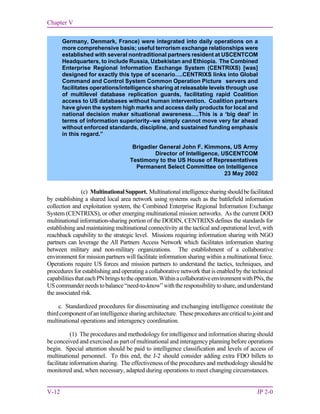Chapter V
V-12 JP 2-0
(c) MultinationalSupport. Multinationalintelligencesharingshouldbefacilitated
by establishing a shared local area network using systems such as the battlefield information
collection and exploitation system, the Combined Enterprise Regional Information Exchange
System (CENTRIXS), or other emerging multinational mission networks. As the current DOD
multinational information-sharing portion of the DODIN, CENTRIXS defines the standards for
establishing and maintaining multinational connectivity at the tactical and operational level, with
reachback capability to the strategic level. Missions requiring information sharing with NGO
partners can leverage the All Partners Access Network which facilitates information sharing
between military and non-military organizations. The establishment of a collaborative
environment for mission partners will facilitate information sharing within a multinational force.
Operations require US forces and mission partners to understand the tactics, techniques, and
procedures for establishing and operating a collaborative network that is enabled by the technical
capabilitiesthateachPNbringstotheoperation.WithinacollaborativeenvironmentwithPNs,the
UScommanderneedstobalance“need-to-know”withtheresponsibilitytoshare,andunderstand
the associated risk.
c. Standardized procedures for disseminating and exchanging intelligence constitute the
third component of an intelligence sharing architecture. Theseproceduresarecriticaltojointand
multinational operations and interagency coordination.
(1) The procedures and methodology for intelligence and information sharing should
be conceived and exercised as part of multinational and interagency planning before operations
begin. Special attention should be paid to intelligence classification and levels of access of
multinational personnel. To this end, the J-2 should consider adding extra FDO billets to
facilitate information sharing. The effectiveness of the procedures and methodology should be
monitored and, when necessary, adapted during operations to meet changing circumstances.
Germany, Denmark, France) were integrated into daily operations on a
more comprehensive basis; useful terrorism exchange relationships were
established with several nontraditional partners resident at USCENTCOM
Headquarters, to include Russia, Uzbekistan and Ethiopia. The Combined
Enterprise Regional Information Exchange System (CENTRIXS) [was]
designed for exactly this type of scenario….CENTRIXS links into Global
Command and Control System Common Operation Picture servers and
facilitates operations/intelligence sharing at releasable levels through use
of multilevel database replication guards, facilitating rapid Coalition
access to US databases without human intervention. Coalition partners
have given the system high marks and access daily products for local and
national decision maker situational awareness….This is a ‘big deal’ in
terms of information superiority–we simply cannot move very far ahead
without enforced standards, discipline, and sustained funding emphasis
in this regard.”
Brigadier General John F. Kimmons, US Army
Director of Intelligence, USCENTCOM
Testimony to the US House of Representatives
Permanent Select Committee on Intelligence
23 May 2002
 