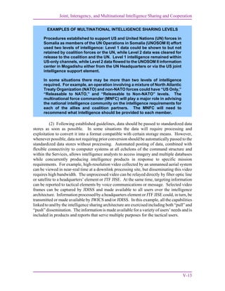 Joint, Interagency, and Multinational Intelligence Sharing and Cooperation
V-13
(2) Following established guidelines, data should be passed to standardized data
stores as soon as possible. In some situations the data will require processing and
exploitation to convert it into a format compatible with certain storage means. However,
whenever possible, data not requiring prior conversion should be automatically passed to the
standardized data stores without processing. Automated posting of data, combined with
flexible connectivity to computer systems at all echelons of the command structure and
within the Services, allows intelligence analysts to access imagery and multiple databases
while concurrently producing intelligence products in response to specific mission
requirements. For example, high-resolution video collected by an unmanned aerial system
can be viewed in near-real time at a downlink processing site, but disseminating this video
requires high bandwidth. The unprocessed video can be relayed directly by fiber optic line
or satellite to a headquarters’ element or JTF JISE. At the same time, targeting information
can be reported to tactical elements by voice communications or message. Selected video
frames can be captured by JDISS and made available to all users over the intelligence
architecture. Information processed by a headquarters element or JTF JISE could, in turn, be
transmitted or made available by JWICS and/or JDISS. In this example, all the capabilities
linked to and by the intelligence sharing architecture are exercised including both “pull” and
“push” dissemination. The information is made available for a variety of users’ needs and is
included in products and reports that serve multiple purposes for the tactical users.
EXAMPLES OF MULTINATIONAL INTELLIGENCE SHARING LEVELS
Procedures established to support US and United Nations (UN) forces in
Somalia as members of the UN Operations in Somalia (UNOSOM II) effort
used two levels of intelligence: Level 1 data could be shown to but not
retained by coalition forces or the UN, while Level 2 data was cleared for
release to the coalition and the UN. Level 1 intelligence remained within
US-only channels, while Level 2 data flowed to the UNOSOM II information
center in Mogadishu either from the UN Headquarters or via the US joint
intelligence support element.
In some situations there may be more than two levels of intelligence
required. For example, an operation involving a mixture of North Atlantic
Treaty Organization (NATO) and non-NATO forces could have “US Only,”
“Releasable to NATO,” and “Releasable to Non-NATO” levels. The
multinational force commander (MNFC) will play a major role in advising
the national intelligence community on the intelligence requirements for
each of the allies and coalition partners. The MNFC will need to
recommend what intelligence should be provided to each member.
 