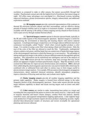 Intelligence Disciplines
B-3
resolution as compared to radar or other sensors, but cannot successfully through bad
weather. Panchromatic sensors provide the highest level of resolution, but cannot image at
night. EO offers many advantages over non-digital (i.e., film-based) systems including
improved timeliness, greater dissemination options, imagery enhancement, and additional
exploitation methods.
(a) IR imaging sensors provide a pictorial representation of the contrasts in
thermal IR emissions between objects and their surroundings, and are effective during
periods of limited visibility such as at night or in inclement weather. A unique capability
available with IR sensing is the ability to detect ongoing activity (based on heat levels) as
well as past activity through residual thermal effects.
(b) Spectral imagery sensors operate in discrete spectral bands, typically in
the IR and visible regions of the electromagnetic spectrum. Spectral imagery is useful for
characterizing the environment or detecting and locating objects with known material
signatures. A multispectral image is made from a set of images taken at different intervals of
continuous wavelengths, called “bands,” which when viewed together produce a color
image. It is similar to using a color filter when taking a black and white picture. Only the
rays of the color of the filter are allowed to reach the film. Traditionally, multispectral
sensors contain a red, green, and blue band, but can contain tens of bands that image regions
of the electromagnetic spectrum to which the human eye is not sensitive. The advantage of
taking multispectral images is the ability to discern different materials through their spectral
signature. This information can be transferred into intelligence and aid in the analysis of
targets. Some MSI sensors provide low resolution, large area coverage that may reveal
details not apparent in higher resolution panchromatic imagery. Map-like products can be
created from MSI data for improved area familiarization and orientation. HSI is derived
from subdividing the electromagnetic spectrum into very narrow bandwidths which may be
combined with, or subtracted from each other in various ways to form images useful in
precise terrain or target analysis. For example, HSI can analyze electromagnetic propagation
characteristics, detect industrial chemical emissions, identify atmospheric properties,
improve detection of blowing sand and dust, and evaluate snow depths.
(2) Radar imaging sensors provide all weather imaging capabilities and the
primary night capability. Radar imagery is formed from reflected energy in the radio
frequency portion of the electromagnetic spectrum. Some radar sensors provide moving
target indicator capability to detect and locate moving targets such as armor and other
vehicles.
(3) Lidar sensors are similar to radar, transmitting laser pulses to a target and
recording the time required for the pulses to return to the sensor receiver. Lidar can be used
to measure shoreline and beach volume changes, conduct flood risk analysis, identify
waterflow issues, and augment transportation mapping applications. Lidar supports large
scale production of high-resolution digital elevation products displaying accurate, highly
detailed three-dimensional models of structures and terrain invaluable for operational
planning and mission rehearsal.
 