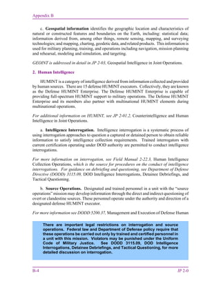 Appendix B
B-4 JP 2-0
c. Geospatial information identifies the geographic location and characteristics of
natural or constructed features and boundaries on the Earth, including: statistical data;
information derived from, among other things, remote sensing, mapping, and surveying
technologies; and mapping, charting, geodetic data, and related products. This information is
used for military planning, training, and operations including navigation, mission planning
and rehearsal, modeling and simulation, and targeting.
GEOINT is addressed in detail in JP 2-03, Geospatial Intelligence in Joint Operations.
2. Human Intelligence
HUMINT is a category of intelligence derived from information collected and provided
by human sources. There are 15 defense HUMINT executors. Collectively, they are known
as the Defense HUMINT Enterprise. The Defense HUMINT Enterprise is capable of
providing full-spectrum HUMINT support to military operations. The Defense HUMINT
Enterprise and its members also partner with multinational HUMINT elements during
multinational operations.
For additional information on HUMINT, see JP 2-01.2, Counterintelligence and Human
Intelligence in Joint Operations.
a. Intelligence Interrogation. Intelligence interrogation is a systematic process of
using interrogation approaches to question a captured or detained person to obtain reliable
information to satisfy intelligence collection requirements. Trained interrogators with
current certification operating under DOD authority are permitted to conduct intelligence
interrogations.
For more information on interrogation, see Field Manual 2-22.3, Human Intelligence
Collection Operations, which is the source for procedures on the conduct of intelligence
interrogations. For guidance on debriefing and questioning, see Department of Defense
Directive (DODD) 3115.09, DOD Intelligence Interrogations, Detainee Debriefings, and
Tactical Questioning.
b. Source Operations. Designated and trained personnel in a unit with the “source
operations” mission may develop information through the direct and indirect questioning of
overt or clandestine sources. These personnel operate under the authority and direction of a
designated defense HUMINT executor.
For more information see DODD 5200.37, Management and Execution of Defense Human
There are important legal restrictions on interrogation and source
operations. Federal law and Department of Defense policy require that
these operations be carried out only by trained and certified personnel in
a unit with this mission. Violators may be punished under the Uniform
Code of Military Justice. See DODD 3115.09, DOD Intelligence
Interrogations, Detainee Debriefings, and Tactical Questioning, for more
detailed discussion on interrogation.
 