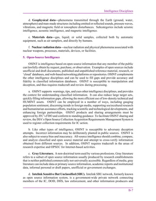 Intelligence Disciplines
B-7
d. Geophysical data—phenomena transmitted through the Earth (ground, water,
atmosphere) and man-made structures including emitted or reflected sounds, pressure waves,
vibrations, and magnetic field or ionosphere disturbances. Subcategories include seismic
intelligence, acoustic intelligence, and magnetic intelligence.
e. Materials data—gas, liquid, or solid samples, collected both by automatic
equipment, such as air samplers, and directly by humans.
f. Nuclear radiation data—nuclear radiation and physical phenomena associated with
nuclear weapons, processes, materials, devices, or facilities.
5. Open-Source Intelligence
OSINT is intelligence based on open source information that any member of the public
can lawfully obtain by request, purchase, or observation. Examples of open sources include
unofficial and draft documents, published and unpublished reference material, research, or
‘cloud’ databases, and web-based networking platforms or repositories. OSINT complements
the other intelligence disciplines and can be used to fill gaps and provide accuracy and
fidelity in classified information databases. OSINT is susceptible to manipulation and
deception, and thus requires tradecraft and review during processing.
a. OSINT supports warnings, tips, and cues other intelligence disciplines, and provides
the context for understanding classified information. It can also reduce large target sets,
quickly filling information gaps, allowing the more efficient use of low-density technical and
HUMINT assets. OSINT can be employed in a number of ways, including gauging
population sentiment, discerning trends in foreign media, supporting sociocultural research
and humanitarian assistance efforts, tracking scientific and technological developments, and
enhancing foreign partnerships. OSINT products and sharing arrangements must be
approved by JFC’s FDO and conform to standing guidance. To facilitate OSINT sharing and
review, the DIA’s Open Source Collection Acquisition Requirements Management System is
used to register collection requirements for IC action.
b. Like other types of intelligence, OSINT is susceptible to adversary deception
attempts. Incorrect information may be deliberately planted in public sources. OSINT is
also subject to source bias and inaccuracy. All-source intelligence should combine, compare,
and analyze classified and open source material and attempt to cross-verify information
obtained from different sources. In addition, OSINT requires tradecraft in the areas of
research expertise and OPSEC for Internet-based activities.
c. Gray Literature. A non-doctrinal term used by various professions. Gray literature
refers to a subset of open source information usually produced by research establishments
that is neither published commercially nor universally accessible. Regardless of media, gray
literature can include data or primary source information, academic reports and institutional
data, informal personal or draft papers, unofficial or government exchanges.
d. Intelink Sensitive But Unclassified (SBU). Intelink SBU network, formerly known
as open source information system, is a government-wide private network connecting
members of the IC, DOD, DHS, law enforcement, and other information producers and
 
