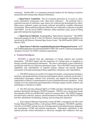 Appendix B
B-8 JP 2-0
consumers. Intelink-SBU is a community protected medium for the sharing of sensitive
unclassified and commercially obtained information.
e. Open-Source Acquisition. The act of gaining possession of, or access to, open-
source information synonymous with “open-source collection.” The preferred term is
acquisition because by definition, open sources are collected and disseminated by others.
Open-source exploiters acquire previously collected and publicly available information
second-hand. When traditional collection efforts fail, use of alternative collection is possible
with OSINT. Fee for service OSINT collection, while sometimes costly, assists in filling
gaps and meeting time requirements.
f. Open-Source Collection. See paragraph g, “Open-Source Acquisition.” The OSINT
functional manager for the IC is the CIA Director. Functional manager responsibilities are
carried out by the Director, National Open Source Center. The DOD lead for OSINT is the
Director, DIA.
g. Open-Source Collection Acquisition Requirement Management System. An IC
web-enabled application for performing OSINT CRM. This is the IC collection management
“program of record” for OSINT collection requirements.
6. Technical Intelligence
TECHINT is derived from the exploitation of foreign materiel and scientific
information. TECHINT begins with the acquisition of a foreign piece of equipment or
foreign scientific/technological information. The item or information is then exploited by
specialized, multi-Service collection and analysis teams. These TECHINT teams assess the
capabilities and vulnerabilities of captured military materiel and provide detailed
assessments of foreign technological threat capabilities, limitations, and vulnerabilities.
a. TECHINT products are used by US weapons developers, countermeasure designers,
tacticians, and operational forces to prevent technological surprise, neutralize an adversary’s
technological advantages, enhance force protection, and support the development and
employment of effective countermeasures to newly identified adversary equipment. At the
strategic level, the exploitation and interpretation of foreign weapon systems, materiel, and
technologies is referred to as S&TI.
b. The DIA provides enhanced S&TI to CCDRs and their subordinates through the
technical operational intelligence (TOPINT) program. TOPINT uses a closed loop system
that integrates all Service and DIA S&T centers in a common effort. The TOPINT program
provides timely collection, analysis, and dissemination of theater specific S&TI to CCDRs
and their subordinates for planning, training, and executing joint operations.
c. Joint Captured Materiel Exploitation Center (JCMEC), managed by the DIA Joint
Foreign Materiel Program Office, is the primary DOD contingency TECHINT capability.
Activities of a JCMEC include recovery of foreign materiel and captured enemy equipment,
and encompasses CCMD and national requirements. Subsequent exploitation of this
materiel provides critical information on adversary strengths and weaknesses that may
 