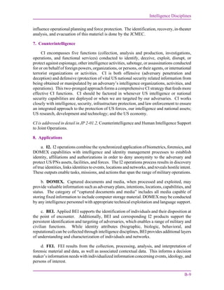 Intelligence Disciplines
B-9
influence operational planning and force protection. The identification, recovery, in-theater
analysis, and evacuation of this materiel is done by the JCMEC.
7. Counterintelligence
CI encompasses five functions (collection, analysis and production, investigations,
operations, and functional services) conducted to identify, deceive, exploit, disrupt, or
protect against espionage, other intelligence activities, sabotage, or assassinations conducted
for or on behalf of foreign powers, organizations, or persons, or their agents, or international
terrorist organizations or activities. CI is both offensive (adversary penetration and
deception) and defensive (protection of vital US national security related information from
being obtained or manipulated by an adversary’s intelligence organizations, activities, and
operations). This two-pronged approach forms a comprehensive CI strategy that feeds more
effective CI functions. CI should be factored in whenever US intelligence or national
security capabilities are deployed or when we are targeted by our adversaries. CI works
closely with intelligence, security, infrastructure protection, and law enforcement to ensure
an integrated approach to the protection of US forces, our intelligence and national assets;
US research, development and technology; and the US economy.
CI is addressed in detail in JP 2-01.2, Counterintelligence and Human Intelligence Support
to Joint Operations.
8. Applications
a. I2. I2 operations combine the synchronized application of biometrics, forensics, and
DOMEX capabilities with intelligence and identity management processes to establish
identity, affiliations and authorizations in order to deny anonymity to the adversary and
protect US/PNs assets, facilities, and forces. The I2 operations process results in discovery
of true identities, links identities to events, locations and networks, and reveals hostile intent.
These outputs enable tasks, missions, and actions that span the range of military operations.
b. DOMEX. Captured documents and media, when processed and exploited, may
provide valuable information such as adversary plans, intentions, locations, capabilities, and
status. The category of “captured documents and media” includes all media capable of
storing fixed information to include computer storage material. DOMEX may be conducted
by any intelligence personnel with appropriate technical exploitation and language support.
c. BEI. Applied BEI supports the identification of individuals and their disposition at
the point of encounter. Additionally, BEI and corresponding I2 products support the
persistent identification and targeting of adversaries, which enables a range of military and
civilian functions. While identity attributes (biographic, biologic, behavioral, and
reputational) can be collected through intelligence disciplines, BEI provides additional layers
of understanding and characterization of individuals and networks.
d. FEI. FEI results from the collection, processing, analysis, and interpretation of
forensic material and data, as well as associated contextual data. This informs a decision
maker’s information needs with individualized information concerning events, ideology, and
persons of interest.
 