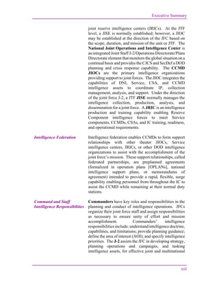 Executive Summary
xiii
joint reserve intelligence centers (JRICs). At the JTF
level, a JISE is normally established; however, a JIOC
may be established at the direction of the JFC based on
the scope, duration, and mission of the unit or JTF. The
National Joint Operations and Intelligence Center is
an integrated Joint Staff J-2/Operations Directorate/Plans
Directorate element that monitors the global situation on a
continual basis and provides the CJCS and SecDef a DOD
planning and crisis response capability. The CCMD
JIOCs are the primary intelligence organizations
providing support to joint forces. The JIOC integrates the
capabilities of DNI, Service, CSA, and CCMD
intelligence assets to coordinate IP, collection
management, analysis, and support. Under the direction
of the joint force J-2, a JTF JISE normally manages the
intelligence collection, production, analysis, and
dissemination for a joint force. A JRIC is an intelligence
production and training capability enabling Reserve
Component intelligence forces to meet Service
components, CCMDs, CSAs, and IC training, readiness,
and operational requirements.
Intelligence Federation Intelligence federation enables CCMDs to form support
relationships with other theater JIOCs, Service
intelligence centers, JRICs, or other DOD intelligence
organizations to assist with the accomplishment of the
joint force’s mission. These support relationships, called
federated partnerships, are preplanned agreements
(formalized in operation plans [OPLANs], national
intelligence support plans, or memorandums of
agreement) intended to provide a rapid, flexible, surge
capability enabling personnel from throughout the IC to
assist the CCMD while remaining at their normal duty
stations.
Command and Staff
Intelligence Responsibilities
Commanders have key roles and responsibilities in the
planning and conduct of intelligence operations. JFCs
organize their joint force staff and assign responsibilities
as necessary to ensure unity of effort and mission
accomplishment. Commanders’ intelligence
responsibilities include: understand intelligence doctrine,
capabilities, and limitations; provide planning guidance;
define the area of interest (AOI); and specify intelligence
priorities. The J-2 assists the JFC in developing strategy,
planning operations and campaigns, and tasking
intelligence assets, for effective joint and multinational
 