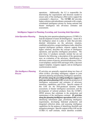 Executive Summary
xiv JP 2-0
operations. Additionally, the J-2 is responsible for
determining the requirements and direction needed to
ensure unity of the intelligence effort and to support the
commander’s objectives. The CCMD J-2 provides
higher echelons and subordinate commands with a single,
coordinated intelligence picture by fusing national and
theater intelligence into all-source estimates and
assessments.
Intelligence Support to Planning, Executing, and Assessing Joint Operations
Joint Operation Planning During the joint operation planning process, CCMD J-2s
lead development of annex B (Intelligence). Annex B is
the intelligence annex to a plan or order that provides
detailed information on the adversary situation,
establishes priorities, assigns intelligence tasks, identifies
required intelligence products, requests support from
higher echelons, describes the concept of intelligence
operations, and specifies intelligence procedures. The
joint force J-2 products normally include but are not
limited to the following: a description of the operational
area; an evaluation of the adversary; identification of
adversary centers of gravity; prioritized adversary COAs;
event templates; named AOIs and target AOIs; a decision
support template; wargame support; and an intelligence
synchronization matrix.
The Intelligence Planning
Process
IP activities are generally organized along two lines of
effort (LOEs): providing intelligence support to joint
operation planning and planning intelligence operations.
IP activities along the providing intelligence support to
joint operation planning LOE include the production of
intelligence assessments and estimates of adversary
intentions, capabilities, and COAs. Specific outputs of
this LOE are the DIA-produced dynamic threat
assessment, or theater intelligence assessment, and the
development of tailored products from the CCMD’s
JIPOE process that culminate in the production and
maintenance of the intelligence estimate. IP activities
along the planning intelligence operations LOE include
identifying information gaps, prioritizing intelligence
requirements, developing federated production and
integrated collection plans, and assessing intelligence
capabilities for the purpose of identifying shortfalls and
mitigation strategies. Specific outputs of this LOE are the
CCMD J-2 staff estimate, which identifies available
 