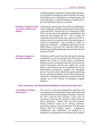 Executive Summary
xv
CCMD intelligence capabilities and anticipated shortfalls,
CSA and Service intelligence center estimates, the annex
B (Intelligence) to a campaign or a contingency plan, and
when appropriate a national intelligence support plan or
the joint intelligence posture assessment.
Intelligence Support to Plan
Assessment and Decision
Making
Commanders continuously assess the OE and the progress
of their campaigns, and then compare them to their initial
vision and intent. The joint force J-2, through the CCMD
JIOC, assesses adversary capabilities, vulnerabilities, and
intentions and monitors the OE. The J-2 helps the
commander and staff decide what aspects of the OE to
measure and how to measure them to determine progress
toward accomplishing a task, creating an effect, or
achieving an objective. Intelligence personnel use the
JIPOE process to provide JFCs and their staffs with a
detailed understanding of the adversary and other relevant
aspects of the OE.
Intelligence Support to
Execution by Phase
Intelligence staffs must be familiar with specific phasing
arrangements of each command OPLAN because the
phasing may differ for specific types of operations.
During execution, intelligence must stay at least one step
ahead of operations and not only support the current
phase of the operation, but also simultaneously lay the
informational groundwork required for subsequent
phases. Execution of joint operations requires optimizing
the use of limited intelligence assets and maximizing the
efficiency of intelligence production resources and is the
ultimate test of the efficacy of intelligence support
planning.
Joint, Interagency, and Multinational Intelligence Sharing and Cooperation
An Intelligence Sharing
Environment
The success of joint and multinational operations and
interorganizational coordination hinges upon timely and
accurate information and intelligence sharing. To prevail,
the JFC’s decision and execution cycles must be
consistently faster than the adversary’s and be based on
better information. Being faster and better requires
having unfettered access to the tasking, collection,
processing, analysis, and dissemination of information
derived from all available sources. Cooperation,
collaboration, and coordination are enabled by an
intelligence and information environment that integrates
 