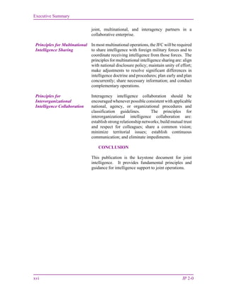 Executive Summary
xvi JP 2-0
joint, multinational, and interagency partners in a
collaborative enterprise.
Principles for Multinational
Intelligence Sharing
In most multinational operations, the JFC will be required
to share intelligence with foreign military forces and to
coordinate receiving intelligence from those forces. The
principles for multinational intelligence sharing are: align
with national disclosure policy; maintain unity of effort;
make adjustments to resolve significant differences in
intelligence doctrine and procedures; plan early and plan
concurrently; share necessary information; and conduct
complementary operations.
Principles for
Interorganizational
Intelligence Collaboration
Interagency intelligence collaboration should be
encouraged whenever possible consistent with applicable
national, agency, or organizational procedures and
classification guidelines. The principles for
interorganizational intelligence collaboration are:
establish strong relationship networks; build mutual trust
and respect for colleagues; share a common vision;
minimize territorial issues; establish continuous
communication; and eliminate impediments.
CONCLUSION
This publication is the keystone document for joint
intelligence. It provides fundamental principles and
guidance for intelligence support to joint operations.
 