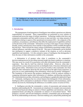 I-1
CHAPTER I
THE NATURE OF INTELLIGENCE
1. Introduction
The management of and integration of intelligence into military operations are inherent
responsibilities of command. These responsibilities are performed at every echelon of
command and across the range of military operations. Technology enables joint force and
component commanders and their staffs to access in near-real-time, very large amounts of
information relating to aspects of the operational environment (OE)—the composite of the
conditions, circumstances, and influences that affect the employment of capabilities and bear
on the decisions of the commander. Information covering a wide range of issues relating to
friendly, neutral, and adversary forces and the civilian populace will be available throughout
the joint force. There will also be a large volume of information concerning weather, terrain,
cultural influences, and other aspects of the OE. This mass of information can be distilled
into intelligence to support a predictive estimate of the situation, as well as adversary
capabilities and intentions. It is this estimative nature of intelligence that distinguishes it
from the mass of other information available to the commander.
a. Information is of greatest value when it contributes to the commander’s
decision-making process by providing reasoned insight into future conditions or situations.
This may occur as a result of its association with other information from the commander’s
experience. Raw data by itself has relatively limited utility. However, when data is
collected from a sensor and processed into an intelligible form, it becomes information and
gains greater utility. Information on its own may be of utility to the commander, but when
related to other information about the OE and considered in the light of past experience, it
gives rise to a new understanding of the information, which may be termed “intelligence.”
The foundation of the process that produces intelligence is built by analysts relating or
comparing information against other information or a database, and drawing conclusions.
The relationship between data, information, and intelligence is graphically depicted in Figure
I-1. Ultimately, intelligence has two critical features that distinguish it from information.
Intelligence allows anticipation or prediction of future situations and circumstances, and it
informs decisions by illuminating the differences in available courses of action (COAs).
b. Intelligence provides the commander a variety of assessments and estimates that
facilitate understanding the OE. Assessments are situational, for example some assessments
will be threat-based providing an analysis of threat capabilities and intentions; others are
population-based, providing the commander an analysis of sociocultural factors. With
predictive, accurate, and relevant intelligence estimates, commanders gain an advantage in
the OE by understanding an adversary’s decision-making cycle, and possibly predicting and
“By ‘intelligence’ we mean every sort of information about the enemy and his
country—the basis, in short, of our own plans and operations.”
Carl von Clausewitz
On War, 1832
 