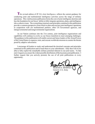 This revised edition of JP 2-0, Joint Intelligence, reflects the current guidance for
conducting joint and multinational intelligence activities across the range of military
operations. This vital keystone publication forms the core of joint intelligence doctrine and
lays the foundation for our forces’ ability to fully integrate operations, plans, and intelligence
into a cohesive team. The overarching constructs and principles contained in this publication
provide a common perspective from which to plan and execute joint intelligence operations
in cooperation with our multinational partners, other US Government agencies, and
intergovernmental and nongovernmental organizations.
As our Nation continues into the 21st century, joint intelligence organizations and
capabilities will continue to evolve as our forces transform to meet emerging challenges.
The guidance in this publication will enable current and future leaders of the Armed Forces
of the United States to organize, train, and execute worldwide missions to counter the threats
posed by adaptive adversaries.
I encourage all leaders to study and understand the doctrinal concepts and principles
contained in this publication and to teach these to your subordinates. Only then will we be
able to fully exploit the remarkable military potential inherent in our joint teams. To that
end, I request you ensure the widest possible distribution of this keystone joint publication. I
further request that you actively promote the use of all joint publications at every
opportunity.
MARTIN E. DEMPSEY
General, U.S. Army
 