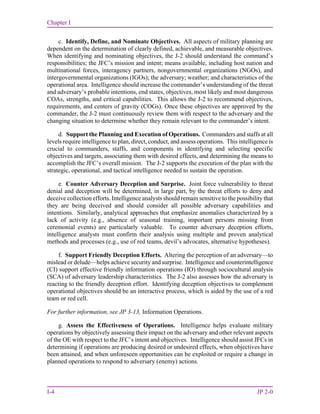 Chapter I
I-4 JP 2-0
c. Identify, Define, and Nominate Objectives. All aspects of military planning are
dependent on the determination of clearly defined, achievable, and measurable objectives.
When identifying and nominating objectives, the J-2 should understand the command’s
responsibilities; the JFC’s mission and intent; means available, including host nation and
multinational forces, interagency partners, nongovernmental organizations (NGOs), and
intergovernmental organizations (IGOs); the adversary; weather; and characteristics of the
operational area. Intelligence should increase the commander’s understanding of the threat
and adversary’s probable intentions, end states, objectives, most likely and most dangerous
COAs, strengths, and critical capabilities. This allows the J-2 to recommend objectives,
requirements, and centers of gravity (COGs). Once these objectives are approved by the
commander, the J-2 must continuously review them with respect to the adversary and the
changing situation to determine whether they remain relevant to the commander’s intent.
d. Support the Planning and Execution of Operations. Commanders and staffs at all
levels require intelligence to plan, direct, conduct, and assess operations. This intelligence is
crucial to commanders, staffs, and components in identifying and selecting specific
objectives and targets, associating them with desired effects, and determining the means to
accomplish the JFC’s overall mission. The J-2 supports the execution of the plan with the
strategic, operational, and tactical intelligence needed to sustain the operation.
e. Counter Adversary Deception and Surprise. Joint force vulnerability to threat
denial and deception will be determined, in large part, by the threat efforts to deny and
deceive collection efforts. Intelligence analysts should remain sensitive to the possibility that
they are being deceived and should consider all possible adversary capabilities and
intentions. Similarly, analytical approaches that emphasize anomalies characterized by a
lack of activity (e.g., absence of seasonal training, important persons missing from
ceremonial events) are particularly valuable. To counter adversary deception efforts,
intelligence analysts must confirm their analysis using multiple and proven analytical
methods and processes (e.g., use of red teams, devil’s advocates, alternative hypotheses).
f. Support Friendly Deception Efforts. Altering the perception of an adversary—to
mislead or delude—helps achieve security and surprise. Intelligence and counterintelligence
(CI) support effective friendly information operations (IO) through sociocultural analysis
(SCA) of adversary leadership characteristics. The J-2 also assesses how the adversary is
reacting to the friendly deception effort. Identifying deception objectives to complement
operational objectives should be an interactive process, which is aided by the use of a red
team or red cell.
For further information, see JP 3-13, Information Operations.
g. Assess the Effectiveness of Operations. Intelligence helps evaluate military
operations by objectively assessing their impact on the adversary and other relevant aspects
of the OE with respect to the JFC’s intent and objectives. Intelligence should assist JFCs in
determining if operations are producing desired or undesired effects, when objectives have
been attained, and when unforeseen opportunities can be exploited or require a change in
planned operations to respond to adversary (enemy) actions.
 