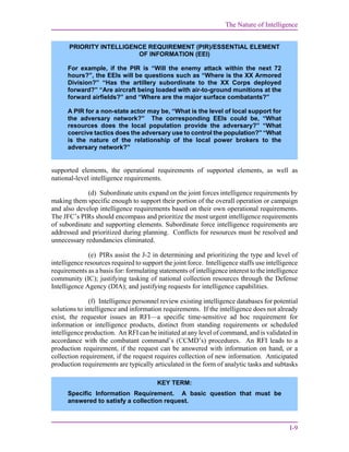 The Nature of Intelligence
I-9
supported elements, the operational requirements of supported elements, as well as
national-level intelligence requirements.
(d) Subordinate units expand on the joint forces intelligence requirements by
making them specific enough to support their portion of the overall operation or campaign
and also develop intelligence requirements based on their own operational requirements.
The JFC’s PIRs should encompass and prioritize the most urgent intelligence requirements
of subordinate and supporting elements. Subordinate force intelligence requirements are
addressed and prioritized during planning. Conflicts for resources must be resolved and
unnecessary redundancies eliminated.
(e) PIRs assist the J-2 in determining and prioritizing the type and level of
intelligence resources required to support the joint force. Intelligence staffs use intelligence
requirements as a basis for: formulating statements of intelligence interest to the intelligence
community (IC); justifying tasking of national collection resources through the Defense
Intelligence Agency (DIA); and justifying requests for intelligence capabilities.
(f) Intelligence personnel review existing intelligence databases for potential
solutions to intelligence and information requirements. If the intelligence does not already
exist, the requestor issues an RFI—a specific time-sensitive ad hoc requirement for
information or intelligence products, distinct from standing requirements or scheduled
intelligence production. An RFI can be initiated at any level of command, and is validated in
accordance with the combatant command’s (CCMD’s) procedures. An RFI leads to a
production requirement, if the request can be answered with information on hand, or a
collection requirement, if the request requires collection of new information. Anticipated
production requirements are typically articulated in the form of analytic tasks and subtasks
KEY TERM:
Specific Information Requirement. A basic question that must be
answered to satisfy a collection request.
PRIORITY INTELLIGENCE REQUIREMENT (PIR)/ESSENTIAL ELEMENT
OF INFORMATION (EEI)
For example, if the PIR is “Will the enemy attack within the next 72
hours?”, the EEIs will be questions such as “Where is the XX Armored
Division?” “Has the artillery subordinate to the XX Corps deployed
forward?” “Are aircraft being loaded with air-to-ground munitions at the
forward airfields?” and “Where are the major surface combatants?”
A PIR for a non-state actor may be, “What is the level of local support for
the adversary network?” The corresponding EEIs could be, “What
resources does the local population provide the adversary?” “What
coercive tactics does the adversary use to control the population?” “What
is the nature of the relationship of the local power brokers to the
adversary network?”
 