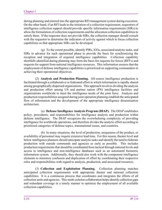 Chapter I
I-10 JP 2-0
during planning and entered into the appropriate RFI management system during execution.
On the other hand, if an RFI leads to the initiation of a collection requirement, requestors of
intelligence collection support should provide specific information requirements (SIRs) to
allow the formulation of collection requirements and the allocation collection capabilities to
satisfy them. If the requestor does not provide SIRs, the collection manager should consult
with the requestor to determine the indicators of activity against which to focus collection
capabilities so that appropriate SIRs can be developed.
(g) To the extent possible, identify PIRs, EEIs, associated analytic tasks, and
SIRs in advance for each operational phase to provide the basis for synchronizing the
reception and integration of required intelligence capabilities. Collection capability
shortfalls identified during planning may form the basis for requests for forces (RFFs) and
requests for support from national intelligence resources. This information ensures that the
employment of defense intelligence capabilities is prioritized on supporting commanders in
achieving their operational objectives.
(2) Analysis and Production Planning. All-source intelligence production is
facilitated through a collaborative or federated effort in which information is rapidly shared
among geographically dispersed organizations. This approach involves dividing the analysis
and production effort among US and partner nation (PN) intelligence facilities and
organizations worldwide to meet the intelligence needs of the joint force. Analysis and
production responsibilities assigned during joint operation planning establish the anticipated
flow of information and the development of the appropriate intelligence dissemination
architecture.
(a) Defense Intelligence Analysis Program (DIAP). The DIAP establishes
policy, procedures, and responsibilities for intelligence analysis and production within
defense intelligence. The DIAP recognizes the overwhelming complexity of providing
intelligence for worldwide operations, and therefore divides the analytic effort according to
prioritized categories of defense topics, transnational issues, and countries.
(b) In many situations, the level of production, uniqueness of the product, or
availability of personnel may require extensive lead time. For this reason, theater level and
below intelligence planners should anticipate analytic tasks and identify the need to federate
production with outside commands and agencies as early as possible. This includes
production requirements that should be coordinated from tactical through national levels and
access to intelligence and non-intelligence databases such as an automated biometric
information system. Additionally, they should also work with the component intelligence
elements to minimize confusion and duplication of effort by coordinating their respective
roles and responsibilities with regard to analysis, production, and associated resources.
(3) Collection and Exploitation Planning. Collection planning matches
anticipated collection requirements with appropriate theater and national collection
capabilities. It is a continuous process that coordinates and integrates the efforts of all
collection units and agencies. This multi-echelon collaboration helps identify collection gaps
and redundant coverage in a timely manner to optimize the employment of all available
collection capabilities.
 