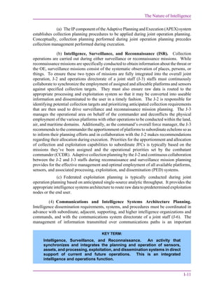 The Nature of Intelligence
I-11
(a) The IP component of the Adaptive Planning and Execution (APEX) system
establishes collection planning procedures to be applied during joint operation planning.
Conceptually, collection planning performed during joint operation planning precedes
collection management performed during execution.
(b) Intelligence, Surveillance, and Reconnaissance (ISR). Collection
operations are carried out during either surveillance or reconnaissance missions. While
reconnaissance missions are specifically conducted to obtain information about the threat or
the OE, surveillance missions consist of the systematic observation of places, persons, or
things. To ensure these two types of missions are fully integrated into the overall joint
operation, J-2 and operations directorate of a joint staff (J-3) staffs must continuously
collaborate to synchronize the employment of assigned and allocable platforms and sensors
against specified collection targets. They must also ensure raw data is routed to the
appropriate processing and exploitation system so that it may be converted into useable
information and disseminated to the user in a timely fashion. The J-2 is responsible for
identifying potential collection targets and prioritizing anticipated collection requirements
that are then used to drive surveillance and reconnaissance mission planning. The J-3
manages the operational area on behalf of the commander and deconflicts the physical
employment of the various platforms with other operations to be conducted within the land,
air, and maritime domains. Additionally, as the command’s overall force manager, the J-3
recommends to the commander the apportionment of platforms to subordinate echelons so as
to inform their planning efforts and in collaboration with the J-2 makes recommendations
regarding their allocation during execution. Priorities for the apportionment and allocation
of collection and exploitation capabilities to subordinate JFCs is typically based on the
missions they’ve been assigned and the operational priorities set by the combatant
commander (CCDR). Adaptive collection planning by the J-2 and continuous collaboration
between the J-2 and J-3 staffs during reconnaissance and surveillance mission planning
provides for the effective management and optimal employment of all available platforms,
sensors, and associated processing, exploitation, and dissemination (PED) systems.
(c) Federated exploitation planning is typically conducted during joint
operation planning based on anticipated single-source analytic throughput. It provides the
appropriate intelligence systems architecture to route raw data to predetermined exploitation
nodes or the end user.
(4) Communications and Intelligence Systems Architecture Planning.
Intelligence dissemination requirements, systems, and procedures must be coordinated in
advance with subordinate, adjacent, supporting, and higher intelligence organizations and
commands, and with the communications system directorate of a joint staff (J-6). The
management of information transmitted over communications paths is an important
KEY TERM:
Intelligence, Surveillance, and Reconnaissance. An activity that
synchronizes and integrates the planning and operation of sensors,
assets, and processing, exploitation, and dissemination systems in direct
support of current and future operations. This is an integrated
intelligence and operations function.
 