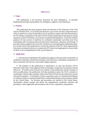 i
PREFACE
1. Scope
This publication is the keystone document for joint intelligence. It provides
fundamental principles and guidance for intelligence support to joint operations.
2. Purpose
This publication has been prepared under the direction of the Chairman of the Joint
Chiefs of Staff (CJCS). It sets forth joint doctrine to govern the activities and performance
of the Armed Forces of the United States in joint operations and provides the doctrinal basis
for US military coordination with other US Government departments and agencies during
operations and for US military involvement in multinational operations. It provides military
guidance for the exercise of authority by combatant commanders and other joint force
commanders (JFCs) and prescribes joint doctrine for operations, education, and training. It
provides military guidance for use by the Armed Forces in preparing their appropriate plans.
It is not the intent of this publication to restrict the authority of the JFC from organizing the
force and executing the mission in a manner the JFC deems most appropriate to ensure unity
of effort in the accomplishment of the overall objective.
3. Application
a. Joint doctrine established in this publication applies to the joint staff, commanders of
combatant commands, subunified commands, joint task forces, subordinate components of
these commands, the Services, and combat support agencies.
b. The guidance in this publication is authoritative; as such, this doctrine will be
followed except when, in the judgment of the commander, exceptional circumstances dictate
otherwise. If conflicts arise between the contents of this publication and the contents of
Service publications, this publication will take precedence unless the CJCS, normally in
coordination with the other members of the Joint Chiefs of Staff, has provided more current
and specific guidance. Commanders of forces operating as part of a multinational (alliance
or coalition) military command should follow multinational doctrine and procedures ratified
by the United States. For doctrine and procedures not ratified by the United States,
commanders should evaluate and follow the multinational command’s doctrine and
procedures, where applicable and consistent with US law, regulations, and doctrine.
 