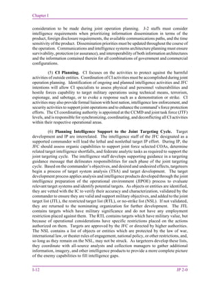 Chapter I
I-12 JP 2-0
consideration to be made during joint operation planning. J-2 staffs must consider
intelligence requirements when prioritizing information dissemination in terms of the
product, foreign disclosure requirements, the available communications paths, and the time
sensitivity of the product. Dissemination priorities must be updated throughout the course of
the operation. Communications and intelligence systems architecture planning must ensure
survivability, protection (or assurance), and interoperability of both information architectures
and the information contained therein for all combinations of government and commercial
configurations.
(5) CI Planning. CI focuses on the activities to protect against the harmful
activities of outside entities. Coordination of CI activities must be accomplished during joint
operation planning. Identification of ongoing and planned intelligence activities and JFC
intentions will allow CI specialists to assess physical and personnel vulnerabilities and
hostile forces capability to target military operations using technical means, terrorism,
espionage, and sabotage, or to evoke a response such as a demonstration or strike. CI
activities may also provide formal liaison with host nation, intelligence law enforcement, and
security activities to support joint operations and to enhance the command’s force protection
efforts. The CI coordinating authority is appointed at the CCMD and joint task force (JTF)
levels, and is responsible for synchronizing, coordinating, and deconflicting all CI activities
within their respective operational areas.
(6) Planning Intelligence Support to the Joint Targeting Cycle. Target
development and IP are interrelated. The intelligence staff of the JFC designated as a
supported commander will lead the lethal and nonlethal target IP effort. During IP, the
JFC should assess organic capabilities to support joint force selected COAs, determine
related target intelligence shortfalls, and federate analytic tasks as required to support the
joint targeting cycle. The intelligence staff develops supporting guidance in a targeting
guidance message that delineates responsibilities for each phase of the joint targeting
cycle. Based on the commander’s objectives, and desired and undesired effects, targeteers
begin a process of target system analysis (TSA) and target development. The target
development process applies analysis and intelligence products developed through the joint
intelligence preparation of the operational environment (JIPOE) process to evaluate
relevant target systems and identify potential targets. As objects or entities are identified,
they are vetted with the IC to verify their accuracy and characterization, validated by the
commander to ensure they are valid and support military objectives, and added to the joint
target list (JTL), the restricted target list (RTL), or no-strike list (NSL). If not validated,
they are returned to the nominating organization for further development. The JTL
contains targets which have military significance and do not have any employment
restriction placed against them. The RTL contains targets which have military value, but
because of operational considerations have specific restrictions placed on the actions
authorized on them. Targets are approved by the JFC or directed by higher authorities.
The NSL contains a list of objects or entities which are protected by the law of war,
international law, or theater rules of engagement, national policy, or other restrictions, and,
so long as they remain on the NSL, may not be struck. As targeteers develop these lists,
they coordinate with all-source analysts and collection managers to gather additional
information, imagery, and other intelligence products to provide a more complete picture
of the enemy capabilities to fill intelligence gaps.
 