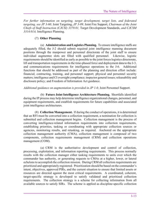 The Nature of Intelligence
I-13
For further information on targeting, target development, target lists, and federated
targeting, see JP 3-60, Joint Targeting, JP 3-09, Joint Fire Support, Chairman of the Joint
Chiefs of Staff Instruction (CJCSI) 3370.01, Target Development Standards, and CJCSM
3314.01A, Intelligence Planning.
(7) Other Planning
(a) Administration and Logistics Planning. To ensure intelligence staffs are
adequately filled, the J-2 should submit required joint intelligence manning document
positions through the manpower and personnel directorate of the joint staff to ensure
individual augmentee slots are filled with qualified personnel. Likewise, logistic
requirements should be identified as early as possible to the joint forces logistics directorate,
lift and transportation requirements in the time-phased force and deployment data to the J-3,
and communications requirements for intelligence operations to the J-6. Additional
functions that should be addressed as part of the planning and direction effort include:
financial, contracting, training, and personnel support; physical and personnel security
matters; intelligence and CI oversight compliance; inspector general issues; releasability and
disclosure policy; and Freedom of Information Act guidance.
Additional guidance on augmentation is provided in JP 1-0, Joint Personnel Support.
(b) Future Joint Intelligence Architecture Planning. Shortfalls identified
during the IP process may help determine intelligence organizational changes, personnel, and
equipment requirements, and establish requirements for future capabilities and associated
joint intelligence architectures.
(8) Collection Management. If during the conduct of operations, it is determined
that an RFI must be converted into a collection requirement, a nomination for collection is
submitted and collection management begins. Collection management is the process of
converting intelligence-related information requirements into collection requirements,
establishing priorities, tasking or coordinating with appropriate collection sources or
agencies, monitoring results, and retasking, as required. Anchored on the appropriate
collection management authority (CMA), collection management is composed of two
components, collection requirements management (CRM) and collection operations
management (COM).
(a) CRM is the authoritative development and control of collection,
processing, exploitation, and information reporting requirements. This process normally
results with the collection manager either tasking requirements to units over which the
commander has authority, or generating requests to CMAs at a higher, lower, or lateral
echelons to accomplish the collection mission. During CRM all collection requirements are
prioritized and appropriately registered. Prioritization should be based on the commander’s
intent, objectives, approved PIRs, and the current situation to ensure that limited assets or
resources are directed against the most critical requirements. A coordinated, coherent,
target-specific strategy is developed to satisfy validated and prioritized collection
requirements. The collection strategy is a scheme for collecting information from all
available sources to satisfy SIRs. The scheme is applied as discipline-specific collection
 