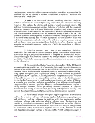 Chapter I
I-14 JP 2-0
requirements are sent to internal intelligence organizations for tasking, or are submitted for
validation and tasking requests to external organizations or agencies. Activities then
transition from CRM to COM.
(b) COM is the authoritative direction, scheduling, and control of specific
collection operations and associated processing, exploitation, and information reporting
resources. This includes the selection and tasking of specific assets and sensors. The
collection operations manager synchronizes the timing of collection with the operational
scheme of maneuver and with other intelligence operations such as processing and
exploitation, analysis and production, and dissemination. The collection operations manager
then selects assets best suited to collect the information needed to satisfy the SIR. The
collection operations manager prepares or revises the command’s intelligence collection plan
to efficiently and effectively meet collection requirements and tasks collection assets with
sufficient direction to accomplish the mission. The collection operations manager develops
and coordinates sensor employment guidance that helps to refine collection plans and
strategies and enables the optimum employment of collection capabilities to collection
requirements.
(c) Collection managers must know of the capabilities, limitations,
survivability, and lead times of available collection systems, as well as the processing and
exploitation, analysis, and production timelines to complete and disseminate a product.
Collection managers must be able to coordinate the employment of all available collection
capabilities. This includes requesting external theater and national level resources to acquire
needed information.
(d) To minimize the effects of enemy deception, and provide the JFC the most
accurate intelligence possible, analysis of information from a variety of collection sources is
required so information from one source can be verified or confirmed by others. Multiple
collection sources enable collection managers to cross-cue between different sources (e.g.,
using signals intelligence [SIGINT] direction finding to focus collection by geospatial
intelligence [GEOINT] systems). A challenge inherent to using a multidiscipline collection
is the need to avoid an ad hoc approach and to establish procedures beforehand that support
tipping, hand-off, cross-cueing, or retasking of one asset in support of another. Collection
systems also need redundancy so that the loss or failure of one collection capability can be
compensated for by alternate capabilities. However, careful consideration must be given to
having multiple collection sources performing redundant collection, as collection
requirements will usually exceed collection, processing, and exploitation capacity. This
supports the collection management principle of using a multidiscipline approach.
(e) To effectively integrate intelligence support to operations, the intelligence
staff and the operations staff must work closely together. Collection managers, targeteers,
and intelligence analysts collaborate to anticipate collection requirements, validate
preplanned collection tasks, and update adaptive collection plans. The joint force may
establish a joint collection management board (JCMB) to monitor and update collection
requirements and asset status, and recommends the revised collection plan for approval by
the commander. Active involvement of targeteers, analysts, and J-3 personnel in concert
with the collection managers is critical to the success of the JCMB. Collection managers in
 