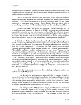 Chapter I
I-16 JP 2-0
during joint operation planning based on anticipated single-source analytic throughput and it
ensures appropriate intelligence systems architecture is in place to route raw data to
predetermined exploitation nodes.
(1) An example of processing and exploitation occurs when the technical
parameters (frequency, pulse repetition frequency, and bandwidth) detected by an electronic
intelligence (ELINT) collection system are compared and associated with the known
parameters of a particular radar system. Rather than providing an analyst with an
overwhelming mass of raw ELINT data, the analyst is provided with the essential fact.
(2) Different types of data require different degrees of processing before they can
be intelligible to the recipient. In the area of SIGINT, processing and exploitation are
increasingly automated and are being quickly performed by the collection systems.
Similarly, captured enemy documents may only require translating before they can be used
by analysts. On the other hand, the technical exploitation of an item of enemy equipment
may require months of intensive effort before its full capabilities can be determined.
d. Analysis and Production. During analysis and production, intelligence is produced
from the information gathered by the collection capabilities assigned or attached to the joint
force and from the refinement and compilation of intelligence received from subordinate
units and external organizations. All available processed information is integrated,
evaluated, analyzed, and interpreted to create products that will satisfy the commander’s
PIRs or RFIs. Intelligence products can be presented in many forms. They may be oral
presentations, hard copy publications, or electronic media. Intelligence production for joint
operations is accomplished by units and organizations at every echelon. Federated
production plans developed through IP are intended to provide reachback support to meet the
CCDR’s intelligence requirements. Whereas collection, processing, and exploitation are
primarily performed by specialists from one of the major intelligence disciplines, analysis
and production is done primarily by all-source analysts that fuse together information from
all intelligence disciplines. The product of multidiscipline fusion effort is all-source
intelligence. All source intelligence should comply with Intelligence Community Directive
#203, Analytic Standards.
(1) A key methodology or process for conducting intelligence analysis and
production is the JIPOE process.
(a) JIPOE is the continuous process through which J-2 manages the analysis
and development of products that help the commander and staff understand the complex and
interconnected OE—the composite of the conditions, circumstances, and influences that
affect the employment of capabilities that bear on the decisions of the commander. The J-2
manages the JIPOE process with input from intelligence planners and other staff directorates
or elements, such as medical and engineering, see Figure I-5.
(b) Analysts use the JIPOE process to analyze, correlate, and fuse information
pertaining to all relevant aspects of the OE (e.g., political, military, economic, social,
information, and infrastructure [PMESII] systems). The process is also used to analyze
adversary capabilities, identify potential adversary COAs, and assess the most likely and
 