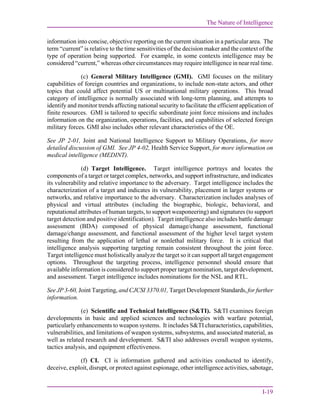 The Nature of Intelligence
I-19
information into concise, objective reporting on the current situation in a particular area. The
term “current” is relative to the time sensitivities of the decision maker and the context of the
type of operation being supported. For example, in some contexts intelligence may be
considered “current,” whereas other circumstances may require intelligence in near real time.
(c) General Military Intelligence (GMI). GMI focuses on the military
capabilities of foreign countries and organizations, to include non-state actors, and other
topics that could affect potential US or multinational military operations. This broad
category of intelligence is normally associated with long-term planning, and attempts to
identify and monitor trends affecting national security to facilitate the efficient application of
finite resources. GMI is tailored to specific subordinate joint force missions and includes
information on the organization, operations, facilities, and capabilities of selected foreign
military forces. GMI also includes other relevant characteristics of the OE.
See JP 2-01, Joint and National Intelligence Support to Military Operations, for more
detailed discussion of GMI. See JP 4-02, Health Service Support, for more information on
medical intelligence (MEDINT).
(d) Target Intelligence. Target intelligence portrays and locates the
components of a target or target complex, networks, and support infrastructure, and indicates
its vulnerability and relative importance to the adversary. Target intelligence includes the
characterization of a target and indicates its vulnerability, placement in larger systems or
networks, and relative importance to the adversary. Characterization includes analyses of
physical and virtual attributes (including the biographic, biologic, behavioral, and
reputational attributes of human targets, to support weaponeering) and signatures (to support
target detection and positive identification). Target intelligence also includes battle damage
assessment (BDA) composed of physical damage/change assessment, functional
damage/change assessment, and functional assessment of the higher level target system
resulting from the application of lethal or nonlethal military force. It is critical that
intelligence analysis supporting targeting remain consistent throughout the joint force.
Target intelligence must holistically analyze the target so it can support all target engagement
options. Throughout the targeting process, intelligence personnel should ensure that
available information is considered to support proper target nomination, target development,
and assessment. Target intelligence includes nominations for the NSL and RTL.
See JP 3-60, Joint Targeting, and CJCSI 3370.01, Target Development Standards, for further
information.
(e) Scientific and Technical Intelligence (S&TI). S&TI examines foreign
developments in basic and applied sciences and technologies with warfare potential,
particularly enhancements to weapon systems. It includes S&TI characteristics, capabilities,
vulnerabilities, and limitations of weapon systems, subsystems, and associated material, as
well as related research and development. S&TI also addresses overall weapon systems,
tactics analysis, and equipment effectiveness.
(f) CI. CI is information gathered and activities conducted to identify,
deceive, exploit, disrupt, or protect against espionage, other intelligence activities, sabotage,
 