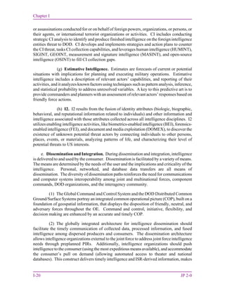 Chapter I
I-20 JP 2-0
or assassinations conducted for or on behalf of foreign powers, organizations, or persons, or
their agents, or international terrorist organizations or activities. CI includes conducting
strategic CI analysis to identify and produce finished intelligence on the foreign intelligence
entities threat to DOD. CI develops and implements strategies and action plans to counter
the CI threat, tasks CI collection capabilities, and leverages human intelligence (HUMINT),
SIGINT, GEOINT, measurement and signature intelligence (MASINT), and open-source
intelligence (OSINT) to fill CI collection gaps.
(g) Estimative Intelligence. Estimates are forecasts of current or potential
situations with implications for planning and executing military operations. Estimative
intelligence includes a description of relevant actors’ capabilities, and reporting of their
activities, and it analyzes known factors using techniques such as pattern analysis, inference,
and statistical probability to address unresolved variables. A key to this predictive art is to
provide commanders and planners with an assessment of relevant actors’ responses based on
friendly force actions.
(h) I2. I2 results from the fusion of identity attributes (biologic, biographic,
behavioral, and reputational information related to individuals) and other information and
intelligence associated with those attributes collected across all intelligence disciplines. I2
utilizes enabling intelligence activities, like biometrics-enabled intelligence (BEI), forensics-
enabled intelligence (FEI), and document and media exploitation (DOMEX), to discover the
existence of unknown potential threat actors by connecting individuals to other persons,
places, events, or materials, analyzing patterns of life, and characterizing their level of
potential threats to US interests.
e. Dissemination and Integration. During dissemination and integration, intelligence
is delivered to and used by the consumer. Dissemination is facilitated by a variety of means.
The means are determined by the needs of the user and the implications and criticality of the
intelligence. Personal, networked, and database data transfers are all means of
dissemination. The diversity of dissemination paths reinforces the need for communications
and computer systems interoperability among joint and multinational forces, component
commands, DOD organizations, and the interagency community.
(1) The Global Command and Control System and the DOD Distributed Common
Ground/Surface Systems portray an integrated common operational picture (COP), built on a
foundation of geospatial information, that displays the disposition of friendly, neutral, and
adversary forces throughout the OE. Command and control, initiative, flexibility, and
decision making are enhanced by an accurate and timely COP.
(2) The globally integrated architecture for intelligence dissemination should
facilitate the timely communication of collected data, processed information, and fused
intelligence among dispersed producers and consumers. The dissemination architecture
allows intelligence organizations external to the joint force to address joint force intelligence
needs through preplanned PIRs. Additionally, intelligence organizations should push
intelligence to the consumer (using the most expeditious means available), and accommodate
the consumer’s pull on demand (allowing automated access to theater and national
databases). This construct delivers timely intelligence and ISR-derived information, makes
 