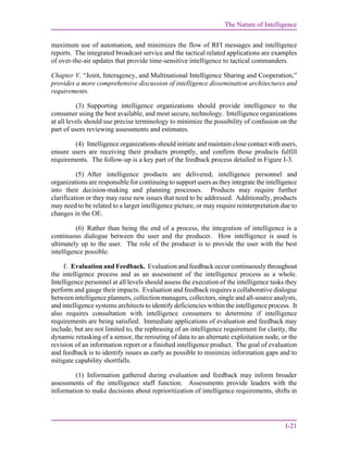 The Nature of Intelligence
I-21
maximum use of automation, and minimizes the flow of RFI messages and intelligence
reports. The integrated broadcast service and the tactical related applications are examples
of over-the-air updates that provide time-sensitive intelligence to tactical commanders.
Chapter V, “Joint, Interagency, and Multinational Intelligence Sharing and Cooperation,”
provides a more comprehensive discussion of intelligence dissemination architectures and
requirements.
(3) Supporting intelligence organizations should provide intelligence to the
consumer using the best available, and most secure, technology. Intelligence organizations
at all levels should use precise terminology to minimize the possibility of confusion on the
part of users reviewing assessments and estimates.
(4) Intelligence organizations should initiate and maintain close contact with users,
ensure users are receiving their products promptly, and confirm those products fulfill
requirements. The follow-up is a key part of the feedback process detailed in Figure I-3.
(5) After intelligence products are delivered, intelligence personnel and
organizations are responsible for continuing to support users as they integrate the intelligence
into their decision-making and planning processes. Products may require further
clarification or they may raise new issues that need to be addressed. Additionally, products
may need to be related to a larger intelligence picture, or may require reinterpretation due to
changes in the OE.
(6) Rather than being the end of a process, the integration of intelligence is a
continuous dialogue between the user and the producer. How intelligence is used is
ultimately up to the user. The role of the producer is to provide the user with the best
intelligence possible.
f. Evaluation and Feedback. Evaluation and feedback occur continuously throughout
the intelligence process and as an assessment of the intelligence process as a whole.
Intelligence personnel at all levels should assess the execution of the intelligence tasks they
perform and gauge their impacts. Evaluation and feedback requires a collaborative dialogue
between intelligence planners, collection managers, collectors, single and all-source analysts,
and intelligence systems architects to identify deficiencies within the intelligence process. It
also requires consultation with intelligence consumers to determine if intelligence
requirements are being satisfied. Immediate applications of evaluation and feedback may
include, but are not limited to, the rephrasing of an intelligence requirement for clarity, the
dynamic retasking of a sensor, the rerouting of data to an alternate exploitation node, or the
revision of an information report or a finished intelligence product. The goal of evaluation
and feedback is to identify issues as early as possible to minimize information gaps and to
mitigate capability shortfalls.
(1) Information gathered during evaluation and feedback may inform broader
assessments of the intelligence staff function. Assessments provide leaders with the
information to make decisions about reprioritization of intelligence requirements, shifts in
 