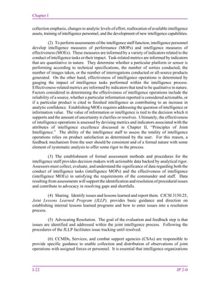 Chapter I
I-22 JP 2-0
collection emphasis, changes to analytic levels of effort, reallocation of available intelligence
assets, training of intelligence personnel, and the development of new intelligence capabilities.
(2) To perform assessments of the intelligence staff function, intelligence personnel
develop intelligence measures of performance (MOPs) and intelligence measures of
effectiveness (MOEs). These measures are informed by a variety of indicators related to the
conduct of intelligence tasks or their impact. Task-related metrics are informed by indicators
that are quantitative in nature. They determine whether a particular platform or sensor is
performing according to technical specifications, the number of sorties conducted, the
number of images taken, or the number of interrogations conducted or all-source products
generated. On the other hand, effectiveness of intelligence operations is determined by
gauging the impact of intelligence tasks performed within the intelligence process.
Effectiveness-related metrics are informed by indicators that tend to be qualitative in nature.
Factors considered in determining the effectiveness of intelligence operations include the
reliability of a source, whether a particular information reported is considered actionable, or
if a particular product is cited in finished intelligence as contributing to an increase in
analytic confidence. Establishing MOEs requires addressing the question of intelligence or
information value. The value of information or intelligence is tied to the decision which it
supports and the amount of uncertainty it clarifies or resolves. Ultimately, the effectiveness
of intelligence operations is assessed by devising metrics and indicators associated with the
attributes of intelligence excellence discussed in Chapter II, “Principles of Joint
Intelligence.” The ability of the intelligence staff to assess the totality of intelligence
operations relies on product satisfaction as determined by the user. For this reason, a
feedback mechanism from the user should be consistent and of a formal nature with some
element of systematic analysis to offer some rigor to the process.
(3) The establishment of formal assessment methods and procedures for the
intelligence staff provides decision makers with actionable data backed by analytical rigor.
Assessors must collect, evaluate, and understand the significance of data regarding both the
conduct of intelligence tasks (intelligence MOPs) and the effectiveness of intelligence
(intelligence MOEs) in satisfying the requirements of the commander and staff. Data
resulting from assessments will support the identification and resolution of procedural issues
and contribute to advocacy in resolving gaps and shortfalls.
(4) Sharing. Identify issues and lessons learned and report them. CJCSI 3150.25,
Joint Lessons Learned Program (JLLP), provides basic guidance and direction on
establishing internal lessons learned programs and how to enter issues into a resolution
process.
(5) Advocating Resolution. The goal of the evaluation and feedback step is that
issues are identified and addressed within the joint intelligence process. Following the
procedures of the JLLP facilitates issue tracking until resolved.
(6) CCMDs, Services, and combat support agencies (CSAs) are responsible to
provide specific guidance to enable collection and distribution of observations of joint
operations with assigned forces or personnel. It is essential that intelligence organizations
 