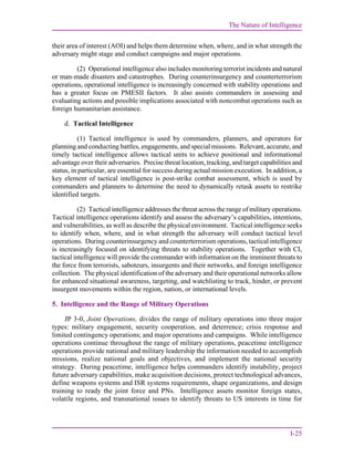 The Nature of Intelligence
I-25
their area of interest (AOI) and helps them determine when, where, and in what strength the
adversary might stage and conduct campaigns and major operations.
(2) Operational intelligence also includes monitoring terrorist incidents and natural
or man-made disasters and catastrophes. During counterinsurgency and counterterrorism
operations, operational intelligence is increasingly concerned with stability operations and
has a greater focus on PMESII factors. It also assists commanders in assessing and
evaluating actions and possible implications associated with noncombat operations such as
foreign humanitarian assistance.
d. Tactical Intelligence
(1) Tactical intelligence is used by commanders, planners, and operators for
planning and conducting battles, engagements, and special missions. Relevant, accurate, and
timely tactical intelligence allows tactical units to achieve positional and informational
advantage over their adversaries. Precise threat location, tracking, and target capabilities and
status, in particular, are essential for success during actual mission execution. In addition, a
key element of tactical intelligence is post-strike combat assessment, which is used by
commanders and planners to determine the need to dynamically retask assets to restrike
identified targets.
(2) Tactical intelligence addresses the threat across the range of military operations.
Tactical intelligence operations identify and assess the adversary’s capabilities, intentions,
and vulnerabilities, as well as describe the physical environment. Tactical intelligence seeks
to identify when, where, and in what strength the adversary will conduct tactical level
operations. During counterinsurgency and counterterrorism operations, tactical intelligence
is increasingly focused on identifying threats to stability operations. Together with CI,
tactical intelligence will provide the commander with information on the imminent threats to
the force from terrorists, saboteurs, insurgents and their networks, and foreign intelligence
collection. The physical identification of the adversary and their operational networks allow
for enhanced situational awareness, targeting, and watchlisting to track, hinder, or prevent
insurgent movements within the region, nation, or international levels.
5. Intelligence and the Range of Military Operations
JP 3-0, Joint Operations, divides the range of military operations into three major
types: military engagement, security cooperation, and deterrence; crisis response and
limited contingency operations; and major operations and campaigns. While intelligence
operations continue throughout the range of military operations, peacetime intelligence
operations provide national and military leadership the information needed to accomplish
missions, realize national goals and objectives, and implement the national security
strategy. During peacetime, intelligence helps commanders identify instability, project
future adversary capabilities, make acquisition decisions, protect technological advances,
define weapons systems and ISR systems requirements, shape organizations, and design
training to ready the joint force and PNs. Intelligence assets monitor foreign states,
volatile regions, and transnational issues to identify threats to US interests in time for
 