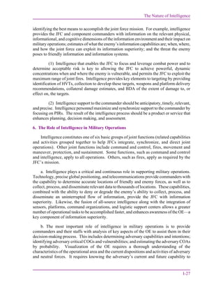 The Nature of Intelligence
I-27
identifying the best means to accomplish the joint force mission. For example, intelligence
provides the JFC and component commanders with information on the relevant physical,
informational, and cognitive dimensions of the information environment and their impact on
military operations; estimates of what the enemy’s information capabilities are; when, where,
and how the joint force can exploit its information superiority; and the threat the enemy
poses to friendly information and information systems.
(1) Intelligence that enables the JFC to focus and leverage combat power and to
determine acceptable risk is key to allowing the JFC to achieve powerful, dynamic
concentrations when and where the enemy is vulnerable, and permits the JFC to exploit the
maximum range of joint fires. Intelligence provides key elements to targeting by providing
identification of HVTs, collection to develop these targets, weapons and platform delivery
recommendations, collateral damage estimates, and BDA of the extent of damage to, or
effect on, the targets.
(2) Intelligence support to the commander should be anticipatory, timely, relevant,
and precise. Intelligence personnel maximize and synchronize support to the commander by
focusing on PIRs. The result of the intelligence process should be a product or service that
enhances planning, decision making, and assessment.
6. The Role of Intelligence in Military Operations
Intelligence constitutes one of six basic groups of joint functions (related capabilities
and activities grouped together to help JFCs integrate, synchronize, and direct joint
operations). Other joint functions include command and control, fires, movement and
maneuver, protection, and sustainment. Some functions, such as command and control
and intelligence, apply to all operations. Others, such as fires, apply as required by the
JFC’s mission.
a. Intelligence plays a critical and continuous role in supporting military operations.
Technology, precise global positioning, and telecommunications provide commanders with
the capability to determine accurate locations of friendly and enemy forces, as well as to
collect, process, and disseminate relevant data to thousands of locations. These capabilities,
combined with the ability to deny or degrade the enemy’s ability to collect, process, and
disseminate an uninterrupted flow of information, provide the JFC with information
superiority. Likewise, the fusion of all-source intelligence along with the integration of
sensors, platforms, command organizations, and logistic support centers allows a greater
number of operational tasks to be accomplished faster, and enhances awareness of the OE—a
key component of information superiority.
b. The most important role of intelligence in military operations is to provide
commanders and their staffs with analysis of key aspects of the OE to assist them in their
decision-making process. This includes determining adversary capabilities and intentions;
identifying adversary critical COGs and vulnerabilities; and estimating the adversary COAs
by probability. Visualization of the OE requires a thorough understanding of the
characteristics of the operational area and the current dispositions and activities of adversary
and neutral forces. It requires knowing the adversary’s current and future capability to
 