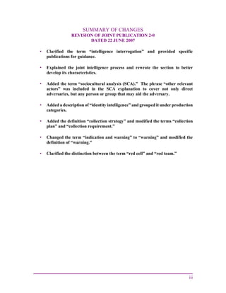 iii
SUMMARY OF CHANGES
REVISION OF JOINT PUBLICATION 2-0
DATED 22 JUNE 2007
• Clarified the term “intelligence interrogation” and provided specific
publications for guidance.
• Explained the joint intelligence process and rewrote the section to better
develop its characteristics.
• Added the term “sociocultural analysis (SCA).” The phrase “other relevant
actors” was included in the SCA explanation to cover not only direct
adversaries, but any person or group that may aid the adversary.
• Added a description of “identity intelligence” and grouped it under production
categories.
• Added the definition “collection strategy” and modified the terms “collection
plan” and “collection requirement.”
• Changed the term “indication and warning” to “warning” and modified the
definition of “warning.”
• Clarified the distinction between the term “red cell” and “red team.”
 