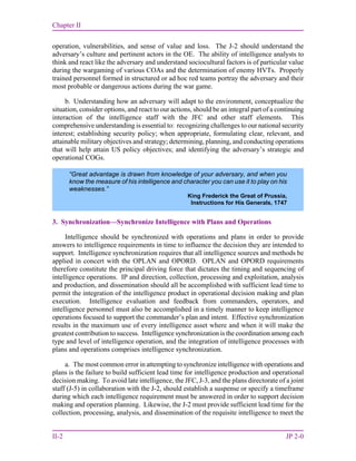 Chapter II
II-2 JP 2-0
operation, vulnerabilities, and sense of value and loss. The J-2 should understand the
adversary’s culture and pertinent actors in the OE. The ability of intelligence analysts to
think and react like the adversary and understand sociocultural factors is of particular value
during the wargaming of various COAs and the determination of enemy HVTs. Properly
trained personnel formed in structured or ad hoc red teams portray the adversary and their
most probable or dangerous actions during the war game.
b. Understanding how an adversary will adapt to the environment, conceptualize the
situation, consider options, and react to our actions, should be an integral part of a continuing
interaction of the intelligence staff with the JFC and other staff elements. This
comprehensive understanding is essential to: recognizing challenges to our national security
interest; establishing security policy; when appropriate, formulating clear, relevant, and
attainable military objectives and strategy; determining, planning, and conducting operations
that will help attain US policy objectives; and identifying the adversary’s strategic and
operational COGs.
3. Synchronization—Synchronize Intelligence with Plans and Operations
Intelligence should be synchronized with operations and plans in order to provide
answers to intelligence requirements in time to influence the decision they are intended to
support. Intelligence synchronization requires that all intelligence sources and methods be
applied in concert with the OPLAN and OPORD. OPLAN and OPORD requirements
therefore constitute the principal driving force that dictates the timing and sequencing of
intelligence operations. IP and direction, collection, processing and exploitation, analysis
and production, and dissemination should all be accomplished with sufficient lead time to
permit the integration of the intelligence product in operational decision making and plan
execution. Intelligence evaluation and feedback from commanders, operators, and
intelligence personnel must also be accomplished in a timely manner to keep intelligence
operations focused to support the commander’s plan and intent. Effective synchronization
results in the maximum use of every intelligence asset where and when it will make the
greatest contribution to success. Intelligence synchronization is the coordination among each
type and level of intelligence operation, and the integration of intelligence processes with
plans and operations comprises intelligence synchronization.
a. The most common error in attempting to synchronize intelligence with operations and
plans is the failure to build sufficient lead time for intelligence production and operational
decision making. To avoid late intelligence, the JFC, J-3, and the plans directorate of a joint
staff (J-5) in collaboration with the J-2, should establish a suspense or specify a timeframe
during which each intelligence requirement must be answered in order to support decision
making and operation planning. Likewise, the J-2 must provide sufficient lead time for the
collection, processing, analysis, and dissemination of the requisite intelligence to meet the
“Great advantage is drawn from knowledge of your adversary, and when you
know the measure of his intelligence and character you can use it to play on his
weaknesses.”
King Frederick the Great of Prussia,
Instructions for His Generals, 1747
 