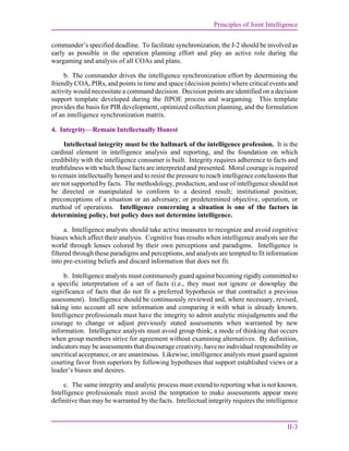 Principles of Joint Intelligence
II-3
commander’s specified deadline. To facilitate synchronization, the J-2 should be involved as
early as possible in the operation planning effort and play an active role during the
wargaming and analysis of all COAs and plans.
b. The commander drives the intelligence synchronization effort by determining the
friendly COA, PIRs, and points in time and space (decision points) where critical events and
activity would necessitate a command decision. Decision points are identified on a decision
support template developed during the JIPOE process and wargaming. This template
provides the basis for PIR development, optimized collection planning, and the formulation
of an intelligence synchronization matrix.
4. Integrity—Remain Intellectually Honest
Intellectual integrity must be the hallmark of the intelligence profession. It is the
cardinal element in intelligence analysis and reporting, and the foundation on which
credibility with the intelligence consumer is built. Integrity requires adherence to facts and
truthfulness with which those facts are interpreted and presented. Moral courage is required
to remain intellectually honest and to resist the pressure to reach intelligence conclusions that
are not supported by facts. The methodology, production, and use of intelligence should not
be directed or manipulated to conform to a desired result; institutional position;
preconceptions of a situation or an adversary; or predetermined objective, operation, or
method of operations. Intelligence concerning a situation is one of the factors in
determining policy, but policy does not determine intelligence.
a. Intelligence analysts should take active measures to recognize and avoid cognitive
biases which affect their analysis. Cognitive bias results when intelligence analysts see the
world through lenses colored by their own perceptions and paradigms. Intelligence is
filtered through these paradigms and perceptions, and analysts are tempted to fit information
into pre-existing beliefs and discard information that does not fit.
b. Intelligence analysts must continuously guard against becoming rigidly committed to
a specific interpretation of a set of facts (i.e., they must not ignore or downplay the
significance of facts that do not fit a preferred hypothesis or that contradict a previous
assessment). Intelligence should be continuously reviewed and, where necessary, revised,
taking into account all new information and comparing it with what is already known.
Intelligence professionals must have the integrity to admit analytic misjudgments and the
courage to change or adjust previously stated assessments when warranted by new
information. Intelligence analysts must avoid group think; a mode of thinking that occurs
when group members strive for agreement without examining alternatives. By definition,
indicators may be assessments that discourage creativity, have no individual responsibility or
uncritical acceptance, or are unanimous. Likewise, intelligence analysts must guard against
courting favor from superiors by following hypotheses that support established views or a
leader’s biases and desires.
c. The same integrity and analytic process must extend to reporting what is not known.
Intelligence professionals must avoid the temptation to make assessments appear more
definitive than may be warranted by the facts. Intellectual integrity requires the intelligence
 