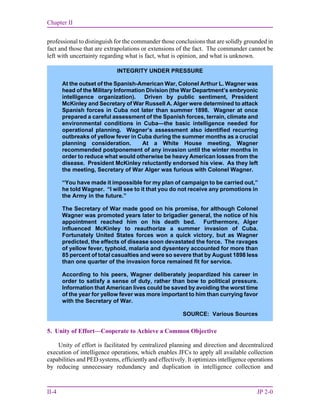 Chapter II
II-4 JP 2-0
professional to distinguish for the commander those conclusions that are solidly grounded in
fact and those that are extrapolations or extensions of the fact. The commander cannot be
left with uncertainty regarding what is fact, what is opinion, and what is unknown.
5. Unity of Effort—Cooperate to Achieve a Common Objective
Unity of effort is facilitated by centralized planning and direction and decentralized
execution of intelligence operations, which enables JFCs to apply all available collection
capabilities and PED systems, efficiently and effectively. It optimizes intelligence operations
by reducing unnecessary redundancy and duplication in intelligence collection and
INTEGRITY UNDER PRESSURE
At the outset of the Spanish-American War, Colonel Arthur L. Wagner was
head of the Military Information Division (the War Department’s embryonic
intelligence organization). Driven by public sentiment, President
McKinley and Secretary of War Russell A. Alger were determined to attack
Spanish forces in Cuba not later than summer 1898. Wagner at once
prepared a careful assessment of the Spanish forces, terrain, climate and
environmental conditions in Cuba—the basic intelligence needed for
operational planning. Wagner’s assessment also identified recurring
outbreaks of yellow fever in Cuba during the summer months as a crucial
planning consideration. At a White House meeting, Wagner
recommended postponement of any invasion until the winter months in
order to reduce what would otherwise be heavy American losses from the
disease. President McKinley reluctantly endorsed his view. As they left
the meeting, Secretary of War Alger was furious with Colonel Wagner.
“You have made it impossible for my plan of campaign to be carried out,”
he told Wagner. “I will see to it that you do not receive any promotions in
the Army in the future.”
The Secretary of War made good on his promise, for although Colonel
Wagner was promoted years later to brigadier general, the notice of his
appointment reached him on his death bed. Furthermore, Alger
influenced McKinley to reauthorize a summer invasion of Cuba.
Fortunately United States forces won a quick victory, but as Wagner
predicted, the effects of disease soon devastated the force. The ravages
of yellow fever, typhoid, malaria and dysentery accounted for more than
85 percent of total casualties and were so severe that by August 1898 less
than one quarter of the invasion force remained fit for service.
According to his peers, Wagner deliberately jeopardized his career in
order to satisfy a sense of duty, rather than bow to political pressure.
Information that American lives could be saved by avoiding the worst time
of the year for yellow fever was more important to him than currying favor
with the Secretary of War.
SOURCE: Various Sources
 