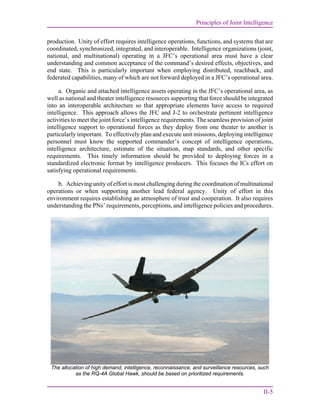 Principles of Joint Intelligence
II-5
production. Unity of effort requires intelligence operations, functions, and systems that are
coordinated, synchronized, integrated, and interoperable. Intelligence organizations (joint,
national, and multinational) operating in a JFC’s operational area must have a clear
understanding and common acceptance of the command’s desired effects, objectives, and
end state. This is particularly important when employing distributed, reachback, and
federated capabilities, many of which are not forward deployed in a JFC’s operational area.
a. Organic and attached intelligence assets operating in the JFC’s operational area, as
well as national and theater intelligence resources supporting that force should be integrated
into an interoperable architecture so that appropriate elements have access to required
intelligence. This approach allows the JFC and J-2 to orchestrate pertinent intelligence
activities to meet the joint force’s intelligence requirements. The seamless provision of joint
intelligence support to operational forces as they deploy from one theater to another is
particularly important. To effectively plan and execute unit missions, deploying intelligence
personnel must know the supported commander’s concept of intelligence operations,
intelligence architecture, estimate of the situation, map standards, and other specific
requirements. This timely information should be provided to deploying forces in a
standardized electronic format by intelligence producers. This focuses the ICs effort on
satisfying operational requirements.
b. Achieving unity of effort is most challenging during the coordination of multinational
operations or when supporting another lead federal agency. Unity of effort in this
environment requires establishing an atmosphere of trust and cooperation. It also requires
understanding the PNs’ requirements, perceptions, and intelligence policies and procedures.
The allocation of high demand, intelligence, reconnaissance, and surveillance resources, such
as the RQ-4A Global Hawk, should be based on prioritized requirements.
 