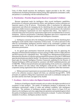Chapter II
II-6 JP 2-0
Unity of effort should maximize the intelligence support provided to the JFC, while
simultaneously facilitating information sharing among other appropriate commanders, staffs,
and partners or coordinating with the multinational force.
6. Prioritization—Prioritize Requirements Based on Commander’s Guidance
Because operational needs for intelligence often exceed intelligence capabilities,
prioritization of collection and production efforts, and intelligence resource allocation are
important aspects of the IP process. Prioritization offers a mechanism for addressing
requirements and effectively managing risk by identifying the most important tasks and
applying available resources against those tasks. Implicit in prioritization is the realization
that some intelligence requirements are more important than others. Also implicit is a
realization that some lower priority requirements might not be accomplished due to resource
limitations. Effective prioritization is absolutely dependent upon active cooperation and
coordination between intelligence producers and intelligence consumers.
a. Intelligence consumers drive the intelligence prioritization effort by identifying their
intelligence needs and the relative importance of those needs. J-2s advise and assist in this
effort by recommending intelligence priorities based on the commander’s guidance and
operational needs. At all levels, the commander’s identification of intelligence needs
determines prioritization.
b. An agreed upon prioritization framework provides the basis for optimizing the
allocation of limited national intelligence resources among CCMDs, and for CCMD collection
and PED resources for a subordinate force. The Global Force Management (GFM) process
determines the allocation of collection and associated PED resources across the CCMDs based
upon the prioritization provided by SecDef. The allocation of national intelligence resources is
based upon the National Intelligence Priorities Framework established by the Director of
National Intelligence (DNI) and should be consistent with DIAP established priorities and
CCMD PIRs. Without clear prioritization and understanding of risk at all levels, competition
for ISR resources not only reduces what intelligence could provide, it also inhibits full
cooperation among organizations that see themselves as competitors rather than teammates.
c. Military personnel requirements not associated with allocated PED force packages, as
well as the collection resources aligned with them, are submitted through RFFs. GFM
principles are applied to filling these requirements and result in coordination among force
providers and the Joint Staff, and approval by SecDef.
7. Excellence—Strive to Achieve the Highest Standards of Quality
Producers of intelligence should constantly strive to achieve the highest possible level of
excellence in their products. The quality of intelligence products is paramount to the
intelligence professional’s ability to attain and maintain credibility with intelligence
consumers. The attributes of intelligence product quality (shown in Figure II-2) are
objectives for intelligence activities supporting joint operations and standards against which
the quality of intelligence products should be continuously evaluated. To achieve the highest
standards of excellence, intelligence products must be:
 