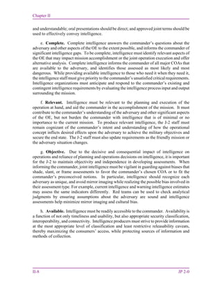 Chapter II
II-8 JP 2-0
and understandable; oral presentations should be direct; and approved joint terms should be
used to effectively convey intelligence.
e. Complete. Complete intelligence answers the commander’s questions about the
adversary and other aspects of the OE to the extent possible, and informs the commander of
significant intelligence gaps. To be complete, intelligence must identify relevant aspects of
the OE that may impact mission accomplishment or the joint operation execution and offer
alternative analysis. Complete intelligence informs the commander of all major COAs that
are available to the adversary, and identifies those assessed as most likely and most
dangerous. While providing available intelligence to those who need it when they need it,
the intelligence staff must give priority to the commander’s unsatisfied critical requirements.
Intelligence organizations must anticipate and respond to the commander’s existing and
contingent intelligence requirements by evaluating the intelligence process input and output
surrounding the mission.
f. Relevant. Intelligence must be relevant to the planning and execution of the
operation at hand, and aid the commander in the accomplishment of the mission. It must
contribute to the commander’s understanding of the adversary and other significant aspects
of the OE, but not burden the commander with intelligence that is of minimal or no
importance to the current mission. To produce relevant intelligence, the J-2 staff must
remain cognizant of the commander’s intent and understanding of how the operational
concept inflicts desired effects upon the adversary to achieve the military objectives and
secure the end state. The J-2 staff must also update requirements as the friendly mission or
the adversary situation changes.
g. Objective. Due to the decisive and consequential impact of intelligence on
operations and reliance of planning and operations decisions on intelligence, it is important
for the J-2 to maintain objectivity and independence in developing assessments. When
informing the commander, joint intelligence must be vigilant in guarding against biases that
shade, slant, or frame assessments to favor the commander’s chosen COA or to fit the
commander’s preconceived notions. In particular, intelligence should recognize each
adversary as unique, and avoid mirror imaging while realizing the possible bias involved in
their assessment type. For example, current intelligence and warning intelligence estimates
may assess the same indicators differently. Red teams can be used to check analytical
judgments by ensuring assumptions about the adversary are sound and intelligence
assessments help minimize mirror imaging and cultural bias.
h. Available. Intelligence must be readily accessible to the commander. Availability is
a function of not only timeliness and usability, but also appropriate security classification,
interoperability, and connectivity. Intelligence producers must strive to provide information
at the most appropriate level of classification and least restrictive releasability caveats,
thereby maximizing the consumers’ access, while protecting sources of information and
methods of collection.
 