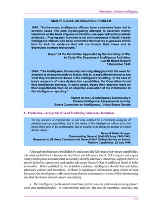 Principles of Joint Intelligence
II-9
8. Prediction—Accept the Risk of Predicting Adversary Intentions
Although intelligence should identify and assess the full range of adversary capabilities,
it is most useful when it focuses on the future and adversary intent. JFCs require and expect
timely intelligence estimates that accurately identify adversary intentions, support offensive
and/or defensive operations, and predict adversary future COAs in sufficient detail as to be
actionable. When justified by the available evidence, intelligence should forecast future
adversary actions and intentions. If there is inadequate information upon which to base
forecasts, the intelligence staff must ensure that the commander is aware of this shortcoming
and that the future contains much uncertainty.
a. The intelligence professional must base predictions on solid analysis using proven
tools and methodologies. In conventional analysis, the analyst examines, assesses, and
ANALYTIC BIAS: AN ENDURING PROBLEM
1945: “Furthermore, intelligence officers have sometimes been led in
extreme cases into pure crystal-gazing attempts to ascertain enemy
intentions on the basis of guess or intuition, unsupported by the available
evidence… Playing such hunches is not only dangerous in itself; it leads
intelligence officers who have committed themselves to guesses of this
kind to look for evidence that will corroborate their views and to
depreciate contrary indications.”
Report of the Committee Appointed by the Secretary of War
to Study War Department Intelligence Activities,
(Lovett Board Report)
5 December 1945
2004: “The Intelligence Community has long struggled with the need for
analysts to overcome analytic biases, that is, to resist the tendency to see
what they would expect to see in the intelligence reporting. In the case of
Iraq’s weapons of mass destruction capabilities, the Committee found
that intelligence analysts, in many cases, based their analysis more on
their expectations than on an objective evaluation of the information in
the intelligence reporting.”
Report on the US Intelligence Community’s
Prewar Intelligence Assessments on Iraq,
Select Committee on Intelligence, United States Senate
“In my opinion, a commander is not only entitled to a complete analysis of
relative enemy capabilities, but to the views of the intelligence officer as to the
most likely one to be anticipated, but of course is at liberty to accept or reject
those views.”
General Walter Krueger
Commanding General, Sixth US Army 1943-1945,
Response to US Army Command and General Staff College Survey on Enemy
Relative Capabilities, 28 July 1948
 