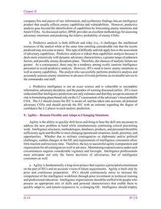 Chapter II
II-10 JP 2-0
compares bits and pieces of raw information, and synthesizes findings into an intelligence
product that usually reflects enemy capabilities and vulnerabilities. However, predictive
analysis goes beyond the identification of capabilities by forecasting enemy intentions and
future COAs. As discussed earlier, JIPOE provides an excellent methodology for assessing
adversary intentions and predicting the relative probability of enemy COAs.
b. Predictive analysis is both difficult and risky (i.e., it challenges the intellectual
resources of the analyst while at the same time entailing considerable risk that the events
predicted may not come to pass). This type of difficulty and risk apply less to the assessment
of adversary capabilities. Predictive analysis is riskier than capabilities analysis because it
deals more extensively with dynamic adversary characteristics, a greater range of unknown
factors, and possibly enemy deception plans. Therefore, the chances of analytic failure are
greater. As a consequence, there may be a tendency among overly cautious intelligence
personnel to avoid predictive analysis. However, JFCs need to know enemy intentions as
well as enemy capabilities. The analyst who successfully performs predictive analysis and
accurately assesses enemy intentions in advance of events performs an invaluable service to
the commander and staff.
c. Predictive intelligence is not an exact science and is vulnerable to incomplete
information, adversary deception, and the paradox of warning discussed earlier. JFCs must
understand that intelligence predictions are only estimates and that they accept an amount of
risk in formulating plans based only on the J-2’s assessment of the adversary’s most probable
COA. The J-2 should ensure the JFC is aware of, and has taken into account, all potential
adversary COAs and should provide the JFC with an estimate regarding the degree of
confidence the J-2 places in each analytic prediction.
9. Agility—Remain Flexible and Adapt to Changing Situations
Agility is the ability to quickly shift focus and bring to bear the skill sets necessary to
address the new problem at hand while simultaneously continuing critical preexisting
work. Intelligence structures, methodologies, databases, products, and personnel should be
sufficiently agile and flexible to meet changing operational situations, needs, priorities, and
opportunities. Whether due to military contingencies or diplomatic and/or political
challenges, sudden changes in the OE and requirements of intelligence consumers allow
little reaction and recovery time. Therefore, the key to successful agility is preparation and
organization for all contingencies well in advance. Maintaining responsiveness under such
circumstances requires considerable vigilance and foresight. Intelligence professionals
must anticipate not only the future decisions of adversaries, but of intelligence
consumers as well.
a. Agility is fundamentally a long-term project that requires a principled commitment
on the part of JFCs and an accurate vision of future requirements. Agility is built only by
prior and continuous preparation. JFCs should continuously strive to increase the
competence of the intelligence workforce through prior investment in technical training
and professional education. Intelligence organizations should be staffed with people who
possess an appropriate mix of skills and personal characteristics that enable them to
quickly adapt to, and remain responsive in, a changing OE. Intelligence should employ
 